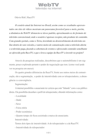 WebTV
                              televisão na internet


      Otávio Rittl | RaceTV


      O cenário atual da Internet no Brasil, assim como os resultados apresen-
tados em sites de vídeos mostram um panorama favorável para o meio, porém,
a dinâmica da WebTV distancia-se desse padrão, aproximando-se do formato de
televisão convencional, onde o usuário é apensas receptor, não produtor de conteúdo.
Com grandes portais, como o Terra, investindo no desenvolvimento da televisão on-
line dentro de seus veículos, e outros meios de comunicação como a televisão aberta
e a televisão paga, fazendo a cobertura de eventos e oferecendo conteúdo semelhante
ao oferecido pela RaceTV, o que o leva a equipe da RaceTV a investir no projeto?


      Através de pesquisas realizadas, descobrimos que o automobilismo é um seg-
mento, pouco explorado perante o poder de negociação que tem. (como você pode
ver na pesquisa em anexo).
      Os quatro grandes diferencias da RaceTV, frente aos outros meios de comuni-
cação, são a segmentação, o poder de interatividade com os telespectadores, a abran-
gência e a convergência.
      Segmentação:
      A internet possibilita o anunciante ter certeza que está “falando” com o seu público
direto. Ela possibilita desenhar o perfil do telespectador, obtendo informações como:
      - Localidade
      - Idade
      - Sexo
      - Faixa etária
      - Poder econômico
      - Quanto tempo ele ficou assistindo a marca do anunciante.
      Interatividade:
      Temos dois tipos de interatividade: A do telespectador e a da RaceTV.
      - Interatividade do telespectador:

                                            43
 