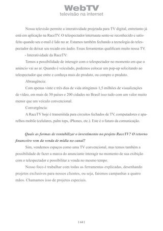 WebTV
                             televisão na internet


      Nossa televisão permite a interatividade projetada para TV digital, entretanto já
está em aplicação na RaceTV. O telespectador/internauta sente-se reconhecido e satis-
feito quando seu e-mail é lido no ar. Estamos também fechando a tecnologia do teles-
pectador de deixar seu recado em áudio. Essas ferramentas qualificam muito nossa TV.
      - Interatividade da RaceTV:
      Temos a possibilidade de interagir com o telespectador no momento em que o
anúncio vai ao ar. Quando é veiculado, podemos colocar um pop-up solicitando ao
telespectador que entre e conheça mais do produto, ou compre o produto.
      Abrangência:
      Com apenas vinte e três dias de vida atingimos 1,5 milhões de visualizações
de vídeo, em mais de 50 países e 200 cidades no Brasil isso tudo com um valor muito
menor que um veículo convencional.
      Convergência:
      A RaceTV hoje é transmitida para circuitos fechados de TV, computadores e apa-
relhos mobile (celulares, palm tops, iPhones, etc.). Este é o futuro da comunicação.


      Quais as formas de rentabilizar o investimento no projeto RaceTV? O retorno
financeiro vem da venda de mídia no canal?
      Sim, vendemos espaços como uma TV convencional, mas temos também a
possibilidade de fazer a marca do anunciante interagir no momento de sua exibição
com o telespectador e possibilitar a venda no mesmo tempo.
      Nosso foco é trabalhar com todas as ferramentas explicadas, desenhando
projetos exclusivos para nossos clientes, ou seja, faremos campanhas a quatro
mãos. Chamamos isso de projetos especiais.




                                           44
 