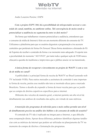 WebTV
                              televisão na internet


      Andre Loureiro Pereira | ESPN


      Com o projeto ESPN 360, há a possibilidade do telespectador acessar o con-
teúdo do canal, também, no ambiente online. Tal convergência de meios tende a
potencializar a audiência ou segmenta-la entre os dois meios?
      Da forma que trabalhamos visamos potencializar a audiência, entendemos que
o consumo de mídia de Internet é feito em um momento diferente do consumo de TV.
Utilizamos a plataforma para que os usuários degustem a programação e/ou acessem
conteúdos que perderam de forma On Demand. Dessa forma atendemos a demanda do Fã
de Esportes de receber o conteúdo da forma e no momento mais adequado. O esporte tem
a peculiaridade do momento “AO VIVO”, por tanto toda e qualquer ação de VOD nunca
ofuscará a questão do ineditismo e imprevistos que o público anseia ver na transmissão.


      A única forma de recuperar o investimento no projeto de WebTV é com a ven-
da de mídia no canal?
      A publicidade é a principal forma de receita da WebTV no Brazil (entendo web
TV incluindo VOD). Para outros mercados a assinatura de conteúdo é uma importan-
te forma de receita, porém esse modelo não tem se mostrado eficaz para o mercado
Brasileiro. Temos o desafio de expandir a forma de trazer receita para que se justifi-
que as compra de direitos esportivos específicos para a internet.
      Diferente dos veículos de maneira geral, a internet permite um alto nível de
detalhamento nas análises de resultados das ações, em virtude de suas métricas.


      A transição dos programas de televisão para o meio online permite um nível
de detalhamento preciso na análise dos hábitos e de consumo de mídia do usuário?
      O conteúdo da TV não é replicado na íntegra para a Internet, o que dificulta
uma comparação direta. Apesar dessa diferença, podemos identificar algumas tendên-
cias com as métricas da internet que podem ser utilizadas no planejamento da TV no
momento da compra de direitos e formatação dos programas.

                                           45
 