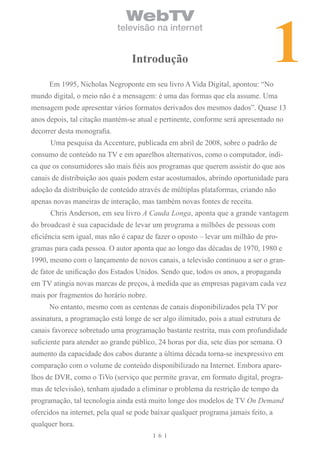 1
                                WebTV
                             televisão na internet


                                  introdução

      Em 1995, Nicholas Negroponte em seu livro A Vida Digital, apontou: “No
mundo digital, o meio não é a mensagem: é uma das formas que ela assume. Uma
mensagem pode apresentar vários formatos derivados dos mesmos dados”. Quase 13
anos depois, tal citação mantém-se atual e pertinente, conforme será apresentado no
decorrer desta monografia.
      Uma pesquisa da Accenture, publicada em abril de 2008, sobre o padrão de
consumo de conteúdo na TV e em aparelhos alternativos, como o computador, indi-
ca que os consumidores são mais fiéis aos programas que querem assistir do que aos
canais de distribuição aos quais podem estar acostumados, abrindo oportunidade para
adoção da distribuição de conteúdo através de múltiplas plataformas, criando não
apenas novas maneiras de interação, mas também novas fontes de receita.
      Chris Anderson, em seu livro A Cauda Longa, aponta que a grande vantagem
do broadcast é sua capacidade de levar um programa a milhões de pessoas com
eficiência sem igual, mas não é capaz de fazer o oposto – levar um milhão de pro-
gramas para cada pessoa. O autor aponta que ao longo das décadas de 1970, 1980 e
1990, mesmo com o lançamento de novos canais, a televisão continuou a ser o gran-
de fator de unificação dos Estados Unidos. Sendo que, todos os anos, a propaganda
em TV atingia novas marcas de preços, à medida que as empresas pagavam cada vez
mais por fragmentos do horário nobre.
      No entanto, mesmo com as centenas de canais disponibilizados pela TV por
assinatura, a programação está longe de ser algo ilimitado, pois a atual estrutura de
canais favorece sobretudo uma programação bastante restrita, mas com profundidade
suficiente para atender ao grande público, 24 horas por dia, sete dias por semana. O
aumento da capacidade dos cabos durante a última década torna-se inexpressivo em
comparação com o volume de conteúdo disponibilizado na Internet. Embora apare-
lhos de DVR, como o TiVo (serviço que permite gravar, em formato digital, progra-
mas de televisão), tenham ajudado a eliminar o problema da restrição de tempo da
programação, tal tecnologia ainda está muito longe dos modelos de TV On Demand
ofercidos na internet, pela qual se pode baixar qualquer programa jamais feito, a
qualquer hora.
                                           6
 