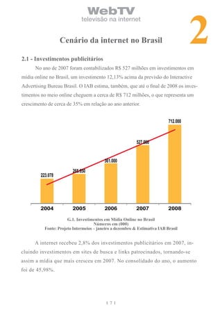 2
                                  WebTV
                             televisão na internet


                  cenário da internet no brasil

2.1 - investimentos publicitários
      No ano de 2007 foram contabilizados R$ 527 milhões em investimentos em
mídia online no Brasil, um investimento 12,13% acima da previsão do Interactive
Advertising Bureau Brasil. O IAB estima, também, que até o final de 2008 os inves-
timentos no meio online cheguem a cerca de R$ 712 milhões, o que representa um
crescimento de cerca de 35% em relação ao ano anterior.


                                                                           712.000



                                                          527.000


                                         361.000
                        265.650
        223.078




        2004            2005             2006             2007             2008

                      G.1. investimentos em Mídia online no brasil
                                    números em (000)
          Fonte: Projeto intermeios – janeiro a dezembro & estimativa iAb brasil


      A internet recebeu 2,8% dos investimentos publicitários em 2007, in-
cluindo investimentos em sites de busca e links patrocinados, tornando-se
assim a mídia que mais cresceu em 2007. No consolidado do ano, o aumento
foi de 45,98%.




                                            7
 