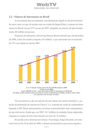 WebTV
                                 televisão na internet


2.2 - número de internautas no brasil
      O crescimento dos investimentos está diretamente ligado ao desenvolvimento
do meio, uma vez que, de acordo com um estudo do Ibope/GNett, o número de inter-
nautas no Brasil cresceu 21% no ano de 2007, atingindo um número de aproximada-
mente 40 milhões de pessoas.
      Projeções do Interactive Advertising Bureau Brasil estimam que, até dezembro
de 2008, a base de usuários chegará a 45 milhões, o que representa um crescimento
de 15% em relação ao ano de 2007.

                                                                                     45.000
                                                                         40.000

                                    31.934      33.054      32.876


                        22.577
            19.672




            2002        2003        2004        2005         2006        2007        2008

                     G.4. evolução anual e previsão do iAb brasil para 2008
                                        números em (000)
              Fonte: iboPe/Gnett – base Dezembro 2007 & estimativa iAb brasil
    os dados acima incluem todos os locais de acesso (residencial, trabalho, escolas, cyber cafés,
                               etc), pessoas com 16 anos ou mais.


      Tal crescimento se deu em advento de dois fatores do cenário brasileiro: o au-
mento da penetração da internet na Classe C e o aumento da venda de computadores.
Segundo o IDC Brasil, pela primeira vez foram comercializados mais computadores
do que televisores. Sendo que, em 2007, 10,7 milhões de unidades foram adquiridas,
enquanto as vendas de televisões ficaram em torno de 10 milhões.
      De acordo com o ministro da Ciência e Tecnologia, Sergio Rezende, em uma
entrevista no dia 24 de abril de 2008, o número de brasileiros com acesso regular a
                                                  9
 