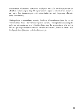 sua resposta, o internauta deve entrar na página e responder até oito perguntas, que
abordam desde a sua posição política preferencial (esquerda radical, direita moderada
etc) até as duas áreas em que o político deveria investir mais (segurança, educação,
meio ambiente etc).

No Repolítica, o resultado da pesquisa do eleitor é baseado nos dados dos portais
Transparência Brasil e do Tribunal Superior Eleitoral e nas opiniões deixadas pelos
próprios internautas no site e Rodrigo Rego, um dos responsáveis pela página,
ressalta que a opinião dos internautas é essencial ao sistema, que só se tornará mais
inteligente à medida que a participação aumente.




                                                                                    12
 