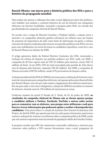 Barack Obama: um marco para a história política dos EUA e para a
história da propaganda mundial.

Para avaliar não apenas a utilização das redes sociais digitais por parte dos políticos,
este trabalho visa analisar o contexto histórico do uso da Internet nas campanhas
eleitorais em diversas localidades, iniciando a pesquisa pelos EUA, em virtude das
peculiaridades da campanha eleitoral de Barack Obama.

De acordo com o artigo de Marcelo Coutinho e Vladimir Safatle, a relação entre a
internet e as campanhas eleitorais ganhou relevância nos últimos anos em função
do aumento da importância da rede como fonte de informação em geral, o volume
crescente de doações realizadas pela internet aos partidos políticos nos EUA e seu uso
para criar mobilizações em torno de temas ou candidatos específicos, como foi o caso
de Barack Obama nas eleições de 2008.

O artigo apresenta dados da Federal Election Comission dos EUA, mostrando a
evolução do volume de doações aos partidos políticos nos EUA, onde, em 2000, a
campanha de Al Gore captou mais de US$ 22 milhões pela internet, contra US$ 14
milhões de Bush. Já em 2004, 33% do total arrecadado pelo partido de John Kerry
veio de doações pela Internet, captando US$ 82 milhões. Em 2008, a campanha de
Obama arrecadou US$750 milhões, sendo 67% proveniente de doações online.

A eleição presidencial dos EUA de 2008 foi um marco para a utilização da Internet como
meio de comunicação para campanhas eleitorais, não apenas pelas ações desenvolvidas
por Barack Obama, mas sim por toda reação e engajamento dos eleitores americanos.
Em um país onde o voto não é obrigatório, a eleição de 2008 foi recordista no número
de eleitores, levando mais de 130 milhões de americanos às urnas.

Conforme matéria do jornal O Estado de S. Paulo, de 01 de junho de 2009, os
resultados da campanha eleitoral de Obama não se deram apenas porque
o candidato utilizou o Twitter, Facebook, YouTube e outras redes sociais
para se comunicar com os eleitores, mas porque estes utilizaram a web para
buscar e trocar informações que pudessem ajudar a avaliar o desempenho dos
candidatos. Uma prova disso é o estudo do instituto Pew Internet & American Life
Project, de abril de 2009, que aponta que três em cada quatro internautas americanos
usaram a web para ler notícias e se informar sobre a campanha política de 2008, sendo
que este número representa mais da metade da população adulta dos Estados Unidos.

A pesquisa ressalta que 38% dos americanos conectados utilizaram a internet para
conversar sobre política e 59% usaram ferramentas como e-mail, programas de


                                                                                       13
 