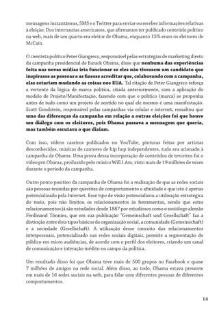 mensagens instantâneas, SMS e o Twitter para enviar ou receber informações relativas
à eleição. Dos internautas americanos, que afirmaram ter publicado conteúdo político
na web, mais de um quarto era eleitor de Obama, enquanto 15% eram os eleitores de
McCain.

O cientista político Peter Giangreco, responsável pelas estratégias de marketing direto
da campanha presidencial de Barack Obama, disse que nenhuma das experiências
feita nas novas mídias iria funcionar se eles não tivessem um candidato que
inspirasse as pessoas e as fizesse acreditar que, colaborando com a campanha,
elas estariam mudando as coisas nos EUA. Tal citação de Peter Giangreco reforça
a vertente da lógica de marca política, citada anteriormente, com a aplicação do
modelo de Projeto/Manifestação, fazendo com que o político (marca) se proponha
antes de tudo como um projeto de sentido no qual ele mesmo é uma manifestação.
Scott Goodstein, responsável pelas campanhas via celular e internet, ressaltou que
uma das diferenças da campanha em relação a outras eleições foi que houve
um diálogo com os eleitores, pois Obama passava a mensagem que queria,
mas também escutava o que diziam.

Com isso, vídeos caseiros publicados no YouTube, pinturas feitas por artistas
desconhecidos, músicas de cantores de hip hop independentes, tudo era acionado à
campanha de Obama. Uma prova dessa incorporação de conteúdos de terceiros foi o
vídeo pró Obama, produzido pelo músico Will.I.Am, visto mais de 19 milhões de vezes
durante o período da campanha.

Outro ponto positivo da campanha de Obama foi a realização de que as redes sociais
são pessoas reunidas por questões de comportamento e afinidade e que isto é apenas
potencializado pela Internet. Esse tipo de visão potencializou a utilização estratégica
do meio, pois não limitou os relacionamentos às ferramentas, sendo que estes
relacionamentos já são estudados desde 1887 por estudiosos como o sociólogo alemão
Ferdinand Tönnies, que em sua publicação “Gemeinschaft und Gesellschaft” faz a
distinção entre dois tipos básicos de organização social, a comunidade (Gemeinschaft)
e a sociedade (Gesellschaft). A utilização desse conceito dos relacionamentos
interpessoais, potencializado nas redes sociais digitais, permite a segmentação do
público em micro audiências, de acordo com o perfil dos eleitores, criando um canal
de comunicação e interação inédito no campo da política.

Um resultado disso foi que Obama teve mais de 500 grupos no Facebook e quase
7 milhões de amigos na rede social. Além disso, ao todo, Obama estava presente
em mais de 16 redes sociais na web, para falar com diferentes pessoas de diferentes
comportamentos.


                                                                                      14
 