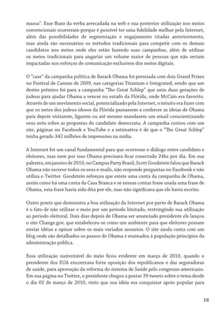 massa”. Esse fluxo da verba arrecadada na web e sua posterior utilização nos meios
convencionais ocorreram porque é possível ter uma fidelidade melhor pela Internet,
além das possibilidades de segmentação e engajamento citadas anteriormente,
mas ainda são necessários os métodos tradicionais para competir com os demais
candidatos nos meios onde eles estão fazendo suas campanhas, além de utilizar
os meios tradicionais para angariar um volume maior de pessoas que não seriam
impactadas nos esforços de comunicação exclusivos dos meios digitais.

O “case” da campanha política de Barack Obama foi premiada com dois Grand Prixes
no Festival de Cannes de 2009, nas categorias Titanium e Integrated, sendo que um
destes prêmios foi para a campanha “The Great Schlep” que uniu duas gerações de
judeus para ajudar Obama a vencer no estado da Flórida, onde McCain era favorito.
Através de um movimento social, potencializado pela Internet, o intuito era fazer com
que os netos dos judeus idosos da Flórida passassem a conhecer as ideias de Obama
para depois visitarem, ligarem ou até mesmo mandarem um email conscientizando
seus avôs sobre as propostas do candidato democrata. A campanha contou com um
site, páginas no Facebook e YouTube e a estimativa é de que o “The Great Schlep”
tenha gerado 342 milhões de impressões na mídia.

A Internet foi um canal fundamental para que ocorresse o diálogo entre candidato e
eleitores, mas nem por isso Obama precisava ficar conectado 24hs por dia. Em sua
palestra, em janeiro de 2010, no Campus Party Brasil, Scott Goodstein falou que Barack
Obama não escreve todos os seus e-mails, não responde perguntas no Facebook e não
utiliza o Twitter. Goodstein reforçou que existe uma conta da campanha de Obama,
assim como há uma conta da Casa Branca e se nessas contas fosse usada uma frase de
Obama, esta frase havia sido dita por ele, mas não significava que ele havia escrito.

Outro ponto que demonstra a boa utilização da Internet por parte de Barack Obama
é o fato de não utilizar o meio por um período limitado, restringindo sua utilização
ao período eleitoral. Dois dias depois de Obama ser anunciado presidente ele lançou
o site Change.gov, que estabeleceu-se como um ambiente para que eleitores possam
enviar idéias e opinar sobre os mais variados assuntos. O site ainda conta com um
blog onde são detalhados os passos de Obama e ensinados à população princípios da
administração pública.

Essa utilização sustentável do meio ficou evidente em março de 2010, quando o
presidente dos EUA encontrava forte oposição dos republicanos e das seguradoras
de saúde, para aprovação da reforma do sistema de Saúde pelo congresso americano.
Em sua página no Twitter, o presidente chegou a postar 39 tweets sobre o tema desde
o dia 02 de março de 2010, visto que sua idéia era conquistar apoio popular para


                                                                                     16
 
