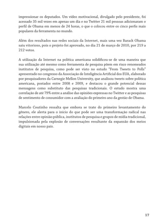 impressionar os deputados. Um vídeo motivacional, divulgado pelo presidente, foi
acessado 35 mil vezes em apenas um dia e no Twitter 21 mil pessoas adicionaram o
perfil de Obama em menos de 24 horas, o que o colocou entre os cinco perfis mais
populares da ferramenta no mundo.

Além dos resultados nas redes sociais da Internet, mais uma vez Barack Obama
saiu vitorioso, pois o projeto foi aprovado, no dia 21 de março de 2010, por 219 a
212 votos.

A utilização da Internet na política americana solidificou-se de uma maneira que
sua utilização até mesmo como ferramenta de pesquisa põem em risco renomeados
institutos de pesquisa, como pode ser visto no estudo “From Tweets to Polls”
apresentado no congresso da Associação de Inteligência Artificial dos EUA, elaborado
por pesquisadores da Carnegie Mellon University, que analisou tweets sobre política
americana, postados entre 2008 e 2009, e destacou o grande potencial dessas
mensagens como substituto das pesquisas tradicionais. O estudo mostra uma
correlação de até 79% entre a análise das opiniões expressas no Twitter e as pesquisas
de sentimento de consumidor com a avaliação do primeiro ano da gestão de Obama.

Marcelo Coutinho ressalta que embora se trate do primeiro levantamento do
gênero, ele alerta para o início do que pode ser uma transformação radical nas
relações entre opinião pública, institutos de pesquisa e grupos de mídia tradicional,
impulsionada pela explosão de conversações resultante da expansão dos meios
digitais em nosso país.




                                                                                     17
 
