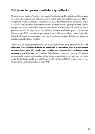 Eleições na Europa: oportunidades e aprendizados

De acordo com o artigo “Surfing citizens and floating voter : Results of an online survey
of visitors to political web sites during the Dutch 2002 general elections”, de Marcel
Boogers e Gerrit Voerman, nas eleições Holandesas de 2002 já notava-se indícios de que
a Internet influenciava o comportamento do eleitor Europeu, principalmente aqueles
que já eram mais politizados. Marcelo Coutinho e Vladimir Safatle ressaltam que o
primeiro estudo de larga escala foi realizado durante as eleições para o Parlamento
Europeu, em 2004, e mostrou que a rede é particularmente eficaz para atingir dois
tipos de eleitores: os mais jovens e os que já possuem um grau de interesse acima da
média no resultado das eleições.

Na votação da eleição geral britânica de 2010, que ocorreu em 6 de maio de 2010, os
eleitores fizeram comentários no Facebook e twittaram durante os debates
transmitidos pela TV, dando aos candidatos retornos instantâneos sobre
como agiam e falavam. Um estudo da Echo Research mostrou que cerca de metade
da população buscou informações online sobre os candidatos e os partidos e a mídia
social foi bastante usada pelo público entre 18 e 24 anos (42%), o que comprova os
resultados da pesquisa realizada em 2004.




                                                                                        18
 
