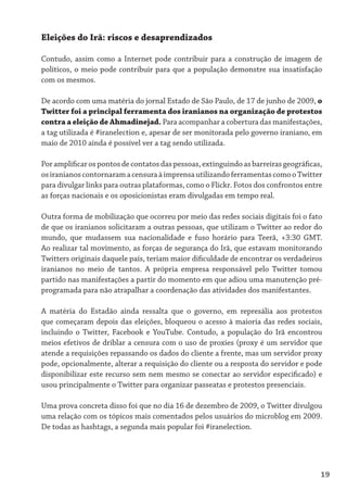 Eleições do Irã: riscos e desaprendizados

Contudo, assim como a Internet pode contribuir para a construção de imagem de
políticos, o meio pode contribuir para que a população demonstre sua insatisfação
com os mesmos.

De acordo com uma matéria do jornal Estado de São Paulo, de 17 de junho de 2009, o
Twitter foi a principal ferramenta dos iranianos na organização de protestos
contra a eleição de Ahmadinejad. Para acompanhar a cobertura das manifestações,
a tag utilizada é #iranelection e, apesar de ser monitorada pelo governo iraniano, em
maio de 2010 ainda é possível ver a tag sendo utilizada.

Por amplificar os pontos de contatos das pessoas, extinguindo as barreiras geográficas,
os iranianos contornaram a censura à imprensa utilizando ferramentas como o Twitter
para divulgar links para outras plataformas, como o Flickr. Fotos dos confrontos entre
as forças nacionais e os oposicionistas eram divulgadas em tempo real.

Outra forma de mobilização que ocorreu por meio das redes sociais digitais foi o fato
de que os iranianos solicitaram a outras pessoas, que utilizam o Twitter ao redor do
mundo, que mudassem sua nacionalidade e fuso horário para Teerã, +3:30 GMT.
Ao realizar tal movimento, as forças de segurança do Irã, que estavam monitorando
Twitters originais daquele país, teriam maior dificuldade de encontrar os verdadeiros
iranianos no meio de tantos. A própria empresa responsável pelo Twitter tomou
partido nas manifestações a partir do momento em que adiou uma manutenção pré-
programada para não atrapalhar a coordenação das atividades dos manifestantes.

A matéria do Estadão ainda ressalta que o governo, em represália aos protestos
que começaram depois das eleições, bloqueou o acesso à maioria das redes sociais,
incluindo o Twitter, Facebook e YouTube. Contudo, a população do Irã encontrou
meios efetivos de driblar a censura com o uso de proxies (proxy é um servidor que
atende a requisições repassando os dados do cliente a frente, mas um servidor proxy
pode, opcionalmente, alterar a requisição do cliente ou a resposta do servidor e pode
disponibilizar este recurso sem nem mesmo se conectar ao servidor especificado) e
usou principalmente o Twitter para organizar passeatas e protestos presenciais.

Uma prova concreta disso foi que no dia 16 de dezembro de 2009, o Twitter divulgou
uma relação com os tópicos mais comentados pelos usuários do microblog em 2009.
De todas as hashtags, a segunda mais popular foi #iranelection.




                                                                                      19
 