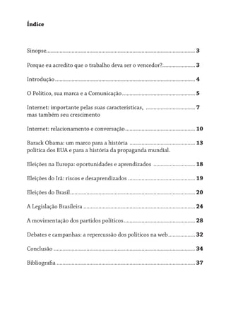 Índice



Sinopse.................................................................................................... 3

Porque eu acredito que o trabalho deva ser o vencedor?...................... 3

Introdução .............................................................................................. 4

O Político, sua marca e a Comunicação ................................................. 5

Internet: importante pelas suas características, ................................. 7
mas também seu crescimento

Internet: relacionamento e conversação ............................................... 10

Barack Obama: um marco para a história ............................................ 13
política dos EUA e para a história da propaganda mundial.

Eleições na Europa: oportunidades e aprendizados ............................ 18

Eleições do Irã: riscos e desaprendizados ............................................. 19

Eleições do Brasil .................................................................................... 20

A Legislação Brasileira ........................................................................... 24

A movimentação dos partidos políticos ................................................ 28

Debates e campanhas: a repercussão dos políticos na web .................. 32

Conclusão ............................................................................................... 34

Bibliografia ............................................................................................. 37
 
