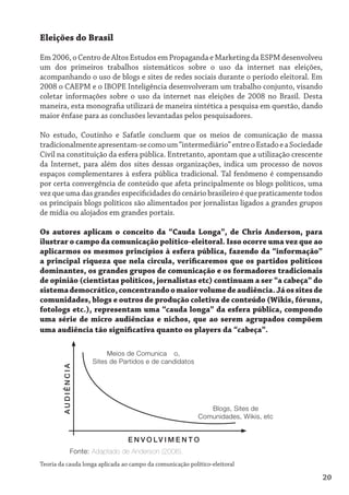 Eleições do Brasil

Em 2006, o Centro de Altos Estudos em Propaganda e Marketing da ESPM desenvolveu
um dos primeiros trabalhos sistemáticos sobre o uso da internet nas eleições,
acompanhando o uso de blogs e sites de redes sociais durante o período eleitoral. Em
2008 o CAEPM e o IBOPE Inteligência desenvolveram um trabalho conjunto, visando
coletar informações sobre o uso da internet nas eleições de 2008 no Brasil. Desta
maneira, esta monografia utilizará de maneira sintética a pesquisa em questão, dando
maior ênfase para as conclusões levantadas pelos pesquisadores.

No estudo, Coutinho e Safatle concluem que os meios de comunicação de massa
tradicionalmente apresentam-se como um “intermediário” entre o Estado e a Sociedade
Civil na constituição da esfera pública. Entretanto, apontam que a utilização crescente
da Internet, para além dos sites dessas organizações, indica um processo de novos
espaços complementares à esfera pública tradicional. Tal fenômeno é compensando
por certa convergência de conteúdo que afeta principalmente os blogs políticos, uma
vez que uma das grandes especificidades do cenário brasileiro é que praticamente todos
os principais blogs políticos são alimentados por jornalistas ligados a grandes grupos
de mídia ou alojados em grandes portais.

Os autores aplicam o conceito da “Cauda Longa”, de Chris Anderson, para
ilustrar o campo da comunicação político-eleitoral. Isso ocorre uma vez que ao
aplicarmos os mesmos princípios à esfera pública, fazendo da “informação”
a principal riqueza que nela circula, verificaremos que os partidos políticos
dominantes, os grandes grupos de comunicação e os formadores tradicionais
de opinião (cientistas políticos, jornalistas etc) continuam a ser “a cabeça” do
sistema democrático, concentrando o maior volume de audiência. Já os sites de
comunidades, blogs e outros de produção coletiva de conteúdo (Wikis, fóruns,
fotologs etc.), representam uma “cauda longa” da esfera pública, compondo
uma série de micro audiências e nichos, que ao serem agrupados compõem
uma audiência tão significativa quanto os players da “cabeça”.

                           Meios de Comunicação,
                      Sites de Partidos e de candidatos
        AUDIÊNCIA




                                                              Blogs, Sites de
                                                           Comunidades, Wikis, etc


                                 E N V O LV I M E N T O
               Fonte: Adaptado de Anderson (2006).
Teoria da cauda longa aplicada ao campo da comunicação político-eleitoral

                                                                                      20
 