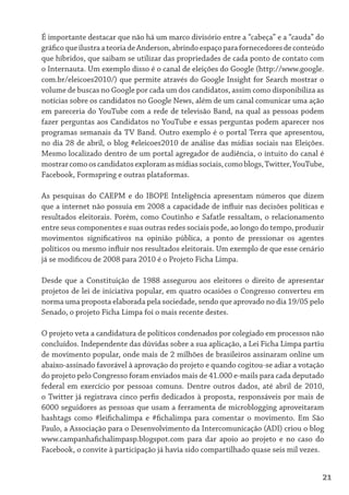 É importante destacar que não há um marco divisório entre a “cabeça” e a “cauda” do
gráfico que ilustra a teoria de Anderson, abrindo espaço para fornecedores de conteúdo
que híbridos, que saibam se utilizar das propriedades de cada ponto de contato com
o Internauta. Um exemplo disso é o canal de eleições do Google (http://www.google.
com.br/eleicoes2010/) que permite através do Google Insight for Search mostrar o
volume de buscas no Google por cada um dos candidatos, assim como disponibiliza as
notícias sobre os candidatos no Google News, além de um canal comunicar uma ação
em pareceria do YouTube com a rede de televisão Band, na qual as pessoas podem
fazer perguntas aos Candidatos no YouTube e essas perguntas podem aparecer nos
programas semanais da TV Band. Outro exemplo é o portal Terra que apresentou,
no dia 28 de abril, o blog #eleicoes2010 de análise das mídias sociais nas Eleições.
Mesmo localizado dentro de um portal agregador de audiência, o intuito do canal é
mostrar como os candidatos exploram as mídias sociais, como blogs, Twitter, YouTube,
Facebook, Formspring e outras plataformas.

As pesquisas do CAEPM e do IBOPE Inteligência apresentam números que dizem
que a internet não possuía em 2008 a capacidade de influir nas decisões políticas e
resultados eleitorais. Porém, como Coutinho e Safatle ressaltam, o relacionamento
entre seus componentes e suas outras redes sociais pode, ao longo do tempo, produzir
movimentos significativos na opinião pública, a ponto de pressionar os agentes
políticos ou mesmo influir nos resultados eleitorais. Um exemplo de que esse cenário
já se modificou de 2008 para 2010 é o Projeto Ficha Limpa.

Desde que a Constituição de 1988 assegurou aos eleitores o direito de apresentar
projetos de lei de iniciativa popular, em quatro ocasiões o Congresso converteu em
norma uma proposta elaborada pela sociedade, sendo que aprovado no dia 19/05 pelo
Senado, o projeto Ficha Limpa foi o mais recente destes.

O projeto veta a candidatura de políticos condenados por colegiado em processos não
concluídos. Independente das dúvidas sobre a sua aplicação, a Lei Ficha Limpa partiu
de movimento popular, onde mais de 2 milhões de brasileiros assinaram online um
abaixo-assinado favorável à aprovação do projeto e quando cogitou-se adiar a votação
do projeto pelo Congresso foram enviados mais de 41.000 e-mails para cada deputado
federal em exercício por pessoas comuns. Dentre outros dados, até abril de 2010,
o Twitter já registrava cinco perfis dedicados à proposta, responsáveis por mais de
6000 seguidores as pessoas que usam a ferramenta de microblogging aproveitaram
hashtags como #leifichalimpa e #fichalimpa para comentar o movimento. Em São
Paulo, a Associação para o Desenvolvimento da Intercomunicação (ADI) criou o blog
www.campanhafichalimpasp.blogspot.com para dar apoio ao projeto e no caso do
Facebook, o convite à participação já havia sido compartilhado quase seis mil vezes.


                                                                                     21
 
