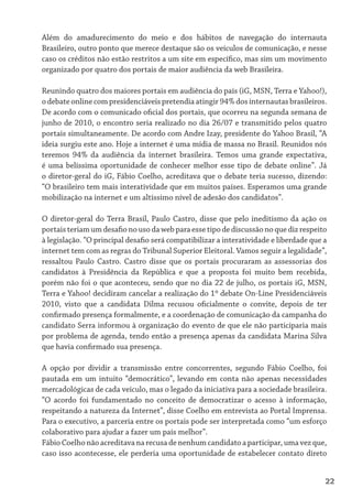 Além do amadurecimento do meio e dos hábitos de navegação do internauta
Brasileiro, outro ponto que merece destaque são os veículos de comunicação, e nesse
caso os créditos não estão restritos a um site em específico, mas sim um movimento
organizado por quatro dos portais de maior audiência da web Brasileira.

Reunindo quatro dos maiores portais em audiência do país (iG, MSN, Terra e Yahoo!),
o debate online com presidenciáveis pretendia atingir 94% dos internautas brasileiros.
De acordo com o comunicado oficial dos portais, que ocorreu na segunda semana de
junho de 2010, o encontro seria realizado no dia 26/07 e transmitido pelos quatro
portais simultaneamente. De acordo com Andre Izay, presidente do Yahoo Brasil, “A
ideia surgiu este ano. Hoje a internet é uma mídia de massa no Brasil. Reunidos nós
teremos 94% da audiência da internet brasileira. Temos uma grande expectativa,
é uma belíssima oportunidade de conhecer melhor esse tipo de debate online”. Já
o diretor-geral do iG, Fábio Coelho, acreditava que o debate teria sucesso, dizendo:
“O brasileiro tem mais interatividade que em muitos países. Esperamos uma grande
mobilização na internet e um altíssimo nível de adesão dos candidatos”.

O diretor-geral do Terra Brasil, Paulo Castro, disse que pelo ineditismo da ação os
portais teriam um desafio no uso da web para esse tipo de discussão no que diz respeito
à legislação. “O principal desafio será compatibilizar a interatividade e liberdade que a
internet tem com as regras do Tribunal Superior Eleitoral. Vamos seguir a legalidade”,
ressaltou Paulo Castro. Castro disse que os portais procuraram as assessorias dos
candidatos à Presidência da República e que a proposta foi muito bem recebida,
porém não foi o que aconteceu, sendo que no dia 22 de julho, os portais iG, MSN,
Terra e Yahoo! decidiram cancelar a realização do 1º debate On-Line Presidenciáveis
2010, visto que a candidata Dilma recusou oficialmente o convite, depois de ter
confirmado presença formalmente, e a coordenação de comunicação da campanha do
candidato Serra informou à organização do evento de que ele não participaria mais
por problema de agenda, tendo então a presença apenas da candidata Marina Silva
que havia confirmado sua presença.

A opção por dividir a transmissão entre concorrentes, segundo Fábio Coelho, foi
pautada em um intuito “democrático”, levando em conta não apenas necessidades
mercadológicas de cada veículo, mas o legado da iniciativa para a sociedade brasileira.
“O acordo foi fundamentado no conceito de democratizar o acesso à informação,
respeitando a natureza da Internet”, disse Coelho em entrevista ao Portal Imprensa.
Para o executivo, a parceria entre os portais pode ser interpretada como “um esforço
colaborativo para ajudar a fazer um país melhor”.
Fábio Coelho não acreditava na recusa de nenhum candidato a participar, uma vez que,
caso isso acontecesse, ele perderia uma oportunidade de estabelecer contato direto


                                                                                        22
 