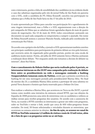 com o internauta, porém a falta de sensibilidade dos candidatos já era evidente desde
o caso das sabatinas organizadas pelo site do jornal Folha de São Paulo em parceria
com o UOL, onde a candidata do PT, Dilma Rousseff, cancelou sua participação na
sabatina que a Folha de São Paulo faria no dia 17 de julho de 2010.

A razão apresentada por Dilma para cancelar sua participação foi o agendamento de
uma viagem internacional, mas a Folha e o UOL argumentaram com a direção da
pré-campanha de Dilma que as sabatinas foram agendadas depois de mais de quatro
meses de negociações. Em 13 de maio de 2010, todos concordaram assinando um
documento no qual cada campanha se comprometia a cumprir o ajustado. Em nome
de Dilma Rousseff assinou o assessor Marcelo Parada, indicado pelo coordenador de
comunicação Rui Falcão.

De acordo com o próprio site da Folha, o jornal e o UOL apresentaram também convites
aos principais candidatos para participarem do primeiro debate ao vivo pela Internet,
que ocorreria antes do organizado pelos grandes portais, porém em uma escala de
audiência muito menor. Porém, até julho de 2010 somente Serra e Marina aceitaram
a realização desse debate. “Por enquanto ainda não tomamos a decisão de debater na
internet”, disse Rui Falcão.

Com o cancelamento do Debato Online que seria realizado pelos 4 portais, os
internautas iniciaram no dia 23/07 uma campanha pela realização do debate
livre entre os presidenciáveis na rede e mensagens contendo a hashtag
#euquerodebate tomaram conta do Twitter, sendo que a primeira ocorrência da
hashtag foi em uma mensagem postada pela presidenciável Marina Silva. No final
do mesmo dia 23, a candidata Marina Silva aceitou a participar de uma sabatina no
portal Terra durante o horário que havia reservado para o Debate On-Line.

Para realizar a sabatina a Marina Silva, que aconteceu no Terra no dia 26/07, o portal
tomou como modelo uma iniciativa da emissora estaral RTVE, que nas eleições da
Espanha de 2008 promoveu uma série de entrevistas com os candidatos e utilizou as
mídias sociais para receber perguntas dos usuários. De acordo com a assessoria do
Terra, na ocasião a RTVE convidou os internautas a gravar um vídeo com perguntas,
subir no YouTube e enviar o link, sendo que cerca de 600 vídeo-perguntas foram
enviados. Do total, 50 foram selecionados e veiculados durante as entrevistas, que
ocorreram na semana anterior às eleições. Ao fim da ação, os acessos no canal da
RTVE no YouTube somaram 1,5 milhão de visitas e mais de 13 mil votos, além
de o fato de que e as perguntas estão no ar até hoje.




                                                                                     23
 