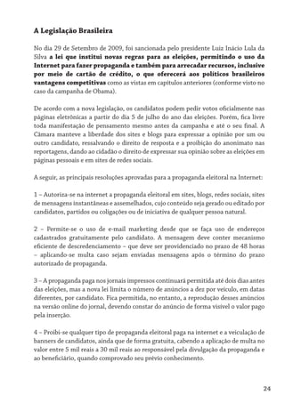 A Legislação Brasileira

No dia 29 de Setembro de 2009, foi sancionada pelo presidente Luiz Inácio Lula da
Silva a lei que institui novas regras para as eleições, permitindo o uso da
Internet para fazer propaganda e também para arrecadar recursos, inclusive
por meio de cartão de crédito, o que oferecerá aos políticos brasileiros
vantagens competitivas como as vistas em capítulos anteriores (conforme visto no
caso da campanha de Obama).

De acordo com a nova legislação, os candidatos podem pedir votos oficialmente nas
páginas eletrônicas a partir do dia 5 de julho do ano das eleições. Porém, fica livre
toda manifestação de pensamento mesmo antes da campanha e até o seu final. A
Câmara manteve a liberdade dos sites e blogs para expressar a opinião por um ou
outro candidato, ressalvando o direito de resposta e a proibição do anonimato nas
reportagens, dando ao cidadão o direito de expressar sua opinião sobre as eleições em
páginas pessoais e em sites de redes sociais.

A seguir, as principais resoluções aprovadas para a propaganda eleitoral na Internet:

1 – Autoriza-se na internet a propaganda eleitoral em sites, blogs, redes sociais, sites
de mensagens instantâneas e assemelhados, cujo conteúdo seja gerado ou editado por
candidatos, partidos ou coligações ou de iniciativa de qualquer pessoa natural.

2 – Permite-se o uso de e-mail marketing desde que se faça uso de endereços
cadastrados gratuitamente pelo candidato. A mensagem deve conter mecanismo
eficiente de descredenciamento – que deve ser providenciado no prazo de 48 horas
– aplicando-se multa caso sejam enviadas mensagens após o término do prazo
autorizado de propaganda.

3 – A propaganda paga nos jornais impressos continuará permitida até dois dias antes
das eleições, mas a nova lei limita o número de anúncios a dez por veículo, em datas
diferentes, por candidato. Fica permitida, no entanto, a reprodução desses anúncios
na versão online do jornal, devendo constar do anúncio de forma visível o valor pago
pela inserção.

4 – Proibi-se qualquer tipo de propaganda eleitoral paga na internet e a veiculação de
banners de candidatos, ainda que de forma gratuita, cabendo a aplicação de multa no
valor entre 5 mil reais a 30 mil reais ao responsável pela divulgação da propaganda e
ao beneficiário, quando comprovado seu prévio conhecimento.



                                                                                        24
 