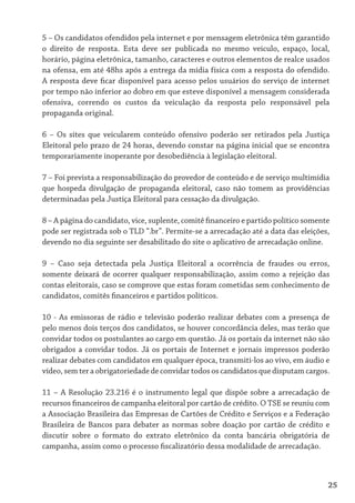 5 – Os candidatos ofendidos pela internet e por mensagem eletrônica têm garantido
o direito de resposta. Esta deve ser publicada no mesmo veículo, espaço, local,
horário, página eletrônica, tamanho, caracteres e outros elementos de realce usados
na ofensa, em até 48hs após a entrega da mídia física com a resposta do ofendido.
A resposta deve ficar disponível para acesso pelos usuários do serviço de internet
por tempo não inferior ao dobro em que esteve disponível a mensagem considerada
ofensiva, correndo os custos da veiculação da resposta pelo responsável pela
propaganda original.

6 – Os sites que veicularem conteúdo ofensivo poderão ser retirados pela Justiça
Eleitoral pelo prazo de 24 horas, devendo constar na página inicial que se encontra
temporariamente inoperante por desobediência à legislação eleitoral.

7 – Foi prevista a responsabilização do provedor de conteúdo e de serviço multimídia
que hospeda divulgação de propaganda eleitoral, caso não tomem as providências
determinadas pela Justiça Eleitoral para cessação da divulgação.

8 – A página do candidato, vice, suplente, comitê financeiro e partido político somente
pode ser registrada sob o TLD “.br”. Permite-se a arrecadação até a data das eleições,
devendo no dia seguinte ser desabilitado do site o aplicativo de arrecadação online.

9 – Caso seja detectada pela Justiça Eleitoral a ocorrência de fraudes ou erros,
somente deixará de ocorrer qualquer responsabilização, assim como a rejeição das
contas eleitorais, caso se comprove que estas foram cometidas sem conhecimento de
candidatos, comitês financeiros e partidos políticos.

10 - As emissoras de rádio e televisão poderão realizar debates com a presença de
pelo menos dois terços dos candidatos, se houver concordância deles, mas terão que
convidar todos os postulantes ao cargo em questão. Já os portais da internet não são
obrigados a convidar todos. Já os portais de Internet e jornais impressos poderão
realizar debates com candidatos em qualquer época, transmiti-los ao vivo, em áudio e
vídeo, sem ter a obrigatoriedade de convidar todos os candidatos que disputam cargos.

11 – A Resolução 23.216 é o instrumento legal que dispõe sobre a arrecadação de
recursos financeiros de campanha eleitoral por cartão de crédito. O TSE se reuniu com
a Associação Brasileira das Empresas de Cartões de Crédito e Serviços e a Federação
Brasileira de Bancos para debater as normas sobre doação por cartão de crédito e
discutir sobre o formato do extrato eletrônico da conta bancária obrigatória de
campanha, assim como o processo fiscalizatório dessa modalidade de arrecadação.



                                                                                      25
 
