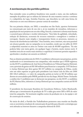 A movimentação dos partidos políticos

Para entender como os políticos brasileiros vem usando o meio, um dos melhores
exemplos de político que se utilizou da Internet de uma maneira concisa e continua
é a subprefeita da Lapa, Soninha Francine, que descobriu na web uma forma de
relacionar-se com seus eleitores e prestar contas do mandato.

Em sua primeira eleição, em 2003, a vereadora em São Paulo, apostou fortemente
na comunicação por meio de seu site e, já no mandato de vereadora, informava a
população de seus projetos em seu site e blog. Para ela, a internet é a forma mais barata
e acessível para informar e receber informações. “Sem falar da agilidade, velocidade,
redução de distâncias, economia de recursos materiais e energéticos e combate à
corrupção. Quanto mais simples e transparentes forem os processos, menores as
chances de interferências indevidas”. Para Soninha, sem a internet, não seria possível
um alcance grande, seja na campanha ou no mandato, sendo que em julho de 2010
a subprefeita mantém-se ativa no Twitter com mais de 40.000 seguidores. “Eu não
poderia falar com tanta gente, em qualquer lugar e horário, muito menos ouvir. E
também teria de ser muito mais sintética e superficial. A internet permite expandir e
aprofundar e atualizar um assunto ao infinito”.

Para as eleições presidenciais de 2010, 3 candidatos sobressaem nas pesquisas, porém
analisando-se os investimentos nas campanhas, vale ressaltar que o PSDB registrou
no dia 05/07 a candidatura de José Serra à Presidência no Tribunal Superior Eleitoral,
com a previsão de gastar até R$ 180 milhões para financiar a campanha. O PT declarou
à Justiça Eleitoral que deve gastar R$ 157 milhões na campanha de Dilma, sendo
este um valor superior ao gasto pelo presidente Luiz Inácio Lula da Silva em 2006
(R$ 104,3 milhões), e o valor da campanha petista já inclui os R$ 30 milhões que
devem ser arrecadados pelo PMDB, partido do vice da chapa, Michel Temer. Fechando
a análise dos 3 candidatos que se destacam nas pesquisas, no dia 03/07, a candidata
do PV, Marina Silva, informou à Justiça Eleitoral que sua campanha custará até R$ 90
milhões.

O presidente da Associação Brasileira de Consultores Políticos, Carlos Manhanelli,
afirma que o investimento de produção de TV e rádio gira entre 58% e 60% do valor
total da campanha. Tal montante engloba custos da produção em si, da equipe e até
de construção de cenários.

No início de abril, o Partido dos Trabalhadores promoveu uma reunião em Brasília
com os secretários estaduais de comunicação do partido para discutir a estratégia que
será adotada na Internet durante a campanha eleitoral de 2010.


                                                                                        28
 
