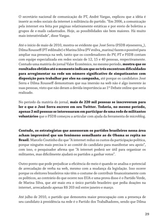 O secretário nacional de comunicação do PT, André Vargas, explicou que a idéia é
inserir as redes sociais da internet à militância do partido. “Em 2006, a comunicação
pela internet era feita por páginas relativamente estáticas e por envio de boletins a
grupos de e-mails cadastrados. Hoje, as possibilidades são bem maiores. Há muito
mais interatividade”, disse Vargas.

Até o início de maio de 2010, mostra-se evidente que José Serra (PSDB @joseserra_),
Dilma Rousseff (PT @dilmabr) e Marina Silva (PV @silva_marina) fazem o possível para
ampliar sua presença na web, tanto que os coordenadores do PV, PT e PSDB contam
com equipe especializada em redes sociais de 12, 15 e 40 pessoas, respectivamente.
Contudo uma matéria do jornal Valor Econômico, no mesmo período, mostra que os
resultados obtidos até o momento indicam que os três encontram dificuldades
para arregimentar na rede um número significativo de simpatizantes com
disposição para trabalhar por eles na campanha, até porque os candidatos José
Serra e Dilma Rousseff demonstram que sua imersão na web não é algo inerente às
suas pessoas, visto que não deram a devida importância ao 1º Debate online que seria
realizado.

No período da matéria do jornal, mais de 220 mil pessoas se inscreveram para
ler o que o José Serra escreve em seu Twitter. Todavia, no mesmo período,
apenas 2 mil pessoas se interessaram em participar de uma rede de militantes
voluntários que o PSDB começou a articular com ajuda da ferramenta de microblog.


Contudo, os estrategistas que assessoram os partidos brasileiros nessa área
acham improvável que um fenômeno semelhante ao de Obama se repita no
Brasil. Marcelo Coutinho diz que “A internet reduz os custos da participação política,
porque ninguém mais precisa ir ao comitê do candidato para manifestar seu apoio”,
com isso, o pesquisador afirma que “A internet poderá ser útil para organizar os
militantes, mas dificilmente ajudará os partidos a ganhar votos”.

Outro ponto que pode prejudicar a eficiência do meio é quando se analisa o potencial
de arrecadação de verba na web, mesmo com a mudança da legislação. Isso ocorre
porque os eleitores brasileiros não têm o costume de contribuir financeiramente com
os políticos, ao contrário do que ocorre nos EUA e uma prova disso é o Partido Verde,
de Marina Silva, que até maio era o único partido brasileiro que pedia doações na
internet, arrecadando apenas R$ 203 mil entre janeiro e março.

Até julho de 2010, o partido que demonstra maior preocupação com a presença de
seu candidato à presidência na rede é o Partido dos Trabalhadores, sendo que Dilma


                                                                                     29
 