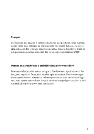 Sinopse

Monografia que analisa o contexto histórico dos políticos como marcas,
assim como seus esforços de comunicação nos meios digitais. Na poste-
rior aplicação das teorias e conceitos ao atual cenário brasileiro, traça-se
um panorama do atual contexto das eleições presidenciais de 2010.




Porque eu acredito que o trabalho deva ser o vencedor?

Internet e eleição: dois temas em que o dia de ontem é pré-história. Por
isso, não organizei fatos, mas teorias e pensamentos. É esse meu argu-
mento para vencer: apresentei informações atuais com raciocínios lógi-
cos, para serem usados hoje, daqui 4 anos ou em qualquer ocasião. Não é
um trabalho informativo, mas conclusivo.




                                                                               3
 