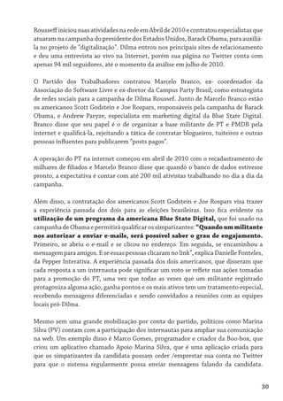 Rousseff iniciou suas atividades na rede em Abril de 2010 e contratou especialistas que
atuaram na campanha do presidente dos Estados Unidos, Barack Obama, para auxiliá-
la no projeto de “digitalização”. Dilma entrou nos principais sites de relacionamento
e deu uma entrevista ao vivo na Internet, porém sua página no Twitter conta com
apenas 94 mil seguidores, até o momento da análise em julho de 2010.

O Partido dos Trabalhadores contratou Marcelo Branco, ex- coordenador da
Associação do Software Livre e ex-diretor da Campus Party Brasil, como estrategista
de redes sociais para a campanha de Dilma Roussef. Junto de Marcelo Branco estão
os americanos Scott Godstein e Joe Rospars, responsáveis pela campanha de Barack
Obama, e Andrew Paryze, especialista em marketing digital da Blue State Digital.
Branco disse que seu papel é o de organizar a base militante de PT e PMDB pela
internet e qualificá-la, rejeitando a tática de contratar blogueiros, tuiteiros e outras
pessoas influentes para publicarem “posts pagos”.

A operação do PT na internet começou em abril de 2010 com o recadastramento de
milhares de filiados e Marcelo Branco disse que quando o banco de dados estivesse
pronto, a expectativa é contar com até 200 mil ativistas trabalhando no dia a dia da
campanha.

Além disso, a contratação dos americanos Scott Godstein e Joe Rospars visa trazer
a experiência passada dos dois para as eleições brasileiras. Isso fica evidente na
utilização de um programa da americana Blue State Digital, que foi usado na
campanha de Obama e permitirá qualificar os simpatizantes: “Quando um militante
nos autorizar a enviar e-mails, será possível saber o grau de engajamento.
Primeiro, se abriu o e-mail e se clicou no endereço. Em seguida, se encaminhou a
mensagem para amigos. E se essas pessoas clicaram no link”, explica Danielle Fonteles,
da Pepper Interativa. A experiência passada dos dois americanos, que disseram que
cada resposta a um internauta pode significar um voto se reflete nas ações tomadas
para a promoção do PT, uma vez que todas as vezes que um militante registrado
protagoniza alguma ação, ganha pontos e os mais ativos tem um tratamento especial,
recebendo mensagens diferenciadas e sendo convidados a reuniões com as equipes
locais pró-Dilma.

Mesmo sem uma grande mobilização por conta do partido, políticos como Marina
Silva (PV) contam com a participação dos internautas para ampliar sua comunicação
na web. Um exemplo disso é Marco Gomes, programador e criador da Boo-box, que
criou um aplicativo chamado Apoio Marina Silva, que é uma aplicação criada para
que os simpatizantes da candidata possam ceder /emprestar sua conta no Twitter
para que o sistema regularmente possa enviar mensagens falando da candidata.


                                                                                       30
 