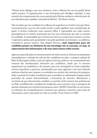 “Obama fazia diálogos com seus eleitores, como a Marina faz em seu perfil oficial
@silva_marina. O @apoiomarina é uma ferramenta pra divulgar conteúdo, é uma
maneira dos simpatizantes da causa apoiada pela Marina ajudarem cedendo parte de
sua relevância para espalhar conteúdo da Marina.” diz Marco Gomes.

Vale ressaltar que um candidato ter milhares de seguidores no Twitter não quer dizer,
necessariamente, que ele está sendo ouvido e pode significar uma manifestação de
apoio. A técnica conhecida como massive follow é repreendida nas redes sociais,
principalmente no twitter, justamente por dar uma informação que não se sustenta
na realidade. A comunidade que se forma em torno no usuário que contrata o serviço
é expressiva apenas pela quantidade e não pela qualidade da interação e a audiência,
tornando-se apenas número. Para Raquel Recuero, mais importante para um
candidato pensar na eficiência de sua estratégia são as cascatas, ou seja, as
repercussões das informações e de suas ações nessas redes sociais.

Agências especializadas em monitoramento de redes sociais na Internet acompanham
semanalmente a evolução de cada um dos candidatos na rede, e a própria redação do
Meio & Mensagem Online, junto da Agência iGroup, publicou um acompanhamento
semanal das manifestações referentes aos candidatos, desde que os mesmos
registraram sua candidatura. No entanto, para esta monografia só serão analisados
eventos específicos e pontuais, monitorados por essas agências e não será utilizado
nenhum relatório que compare os resultados aos estudos dos institutos de pesquisa,
dado o período de análise insuficiente para consolidar as informações fragmentadas
provindas do caráter descentralizado e horizontal da Internet, dificultando a
conclusão de que determinado candidato ou partido tenha maioria das preferências
na Web, inviabilizando a medição de tendências como acontece com as pesquisas de
opinião realizadas por institutos de pesquisa como o IBOPE, DataFolha ou até mesmo
os relatórios de acompanhamento constante que utilizam a Internet como fonte de
informação, assim como pode ser visto no estudo “From Tweets to Polls”.




                                                                                    31
 