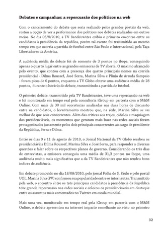 Debates e campanhas: a repercussão dos políticos na web

Com o cancelamento do debate que seria realizado pelos grandes portais da web,
restou a opção de ver a performance dos políticos nos debates realizados em outros
meios. No dia 05/8/2010, a TV Bandeirantes exibiu o primeiro encontro entre os
candidatos à presidência da republica, porém tal evento foi transmitido ao mesmo
tempo em que ocorria a partida de futebol entre São Paulo e Internacional, pela Taça
Libertadores da América.

A audiência média do debate foi de somente de 3 pontos no ibope, conseguindo
apenas o quarto lugar entre as grandes emissoras de TV aberta. O máximo alcançado
pelo evento, que contou com a presença dos quatro principais nomes na corrida
presidencial - Dilma Roussef, José Serra, Marina Silva e Plínio de Arruda Sampaio
- foram picos de 6 pontos, enquanto a TV Globo obteve uma audiência média de 28
pontos, durante o horário do debate, transmitindo a partida de futebol.

O primeiro debate, transmitido pela TV Bandeirantes, teve uma repercussão na web
e foi monitorado em tempo real pela consultoria iGroup em parceria com o M&M
Online. Com mais de 30 mil ocorrências analisadas nas duas horas de discussão
entre os candidatos, o levantamento mostrou que, na rede, Marina Silva se sai
melhor do que seus concorrentes. Além das críticas aos trajes, cabelos e maquiagem
dos presidenciáveis, os momentos que geraram mais buzz nas redes sociais foram
protagonizados justamente pelos dois principais concorrentes ao cargo de presidente
da República, Serra e Dilma.

Entre os dias 9 e 11 de agosto de 2010, o Jornal Nacional da TV Globo recebeu os
presidenciáveis Dilma Roussef, Marina Silva e José Serra, para responder a diversas
questões e falar sobre os respectivos planos de governo. Considerando os três dias
de entrevistas, a emissora conseguiu uma média de 31,3 pontos no ibope, uma
audiência muito mais significativa que a da TV Bandeirantes que não rendeu bons
índices de audiência.

Em debate promovido no dia 18/08/2010, pelo jornal Folha de S. Paulo e pelo portal
UOL, Marina Silva (PV) confirmou sua popularidade entre os internautas. Transmitido
pela web, o encontro entre os três principais candidatos à presidência da República
teve grande repercussão nas redes sociais e colocou os presidenciáveis em destaque
entre os assuntos mais comentados no Twitter em escala mundial.

Mais uma vez, monitorado em tempo real pela iGroup em parceria com o M&M
Online, o debate apresentou na internet impacto semelhante ao visto no primeiro


                                                                                   32
 