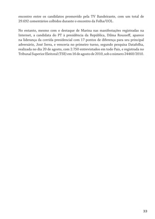 encontro entre os candidatos promovido pela TV Bandeirante, com um total de
29.692 comentários colhidos durante o encontro da Folha/UOL.

No entanto, mesmo com o destaque de Marina nas manifestações registradas na
Internet, a candidata do PT à presidência da República, Dilma Rousseff, aparece
na liderança da corrida presidencial com 17 pontos de diferença para seu principal
adversário, José Serra, e venceria no primeiro turno, segundo pesquisa Datafolha,
realizada no dia 20 de agosto, com 2.750 entrevistados em todo País, e registrada no
Tribunal Superior Eleitoral (TSE) em 16 de agosto de 2010, sob o número 24460/2010.




                                                                                   33
 