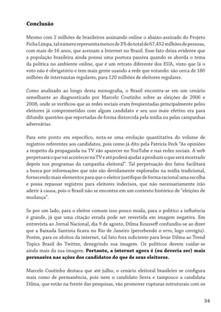Conclusão

Mesmo com 2 milhões de brasileiros assinando online o abaixo-assinado do Projeto
Ficha Limpa, tal número representa menos de 3% do total de 67,452 milhões de pessoas,
com mais de 16 anos, que acessam a Internet no Brasil. Esse fato deixa evidente que
a população brasileira ainda possui uma postura passiva quando se aborda o tema
da política no ambiente online, que é um retrato diferente dos EUA, visto que lá o
voto não é obrigatório e tem mais gente usando a rede que votando: são cerca de 180
milhões de internautas regulares, para 120 milhões de eleitores regulares.

Como analisado ao longo desta monografia, o Brasil encontra-se em um cenário
semelhante ao diagnosticado por Marcelo Coutinho sobre as eleições de 2006 e
2008, onde se verificou que as redes sociais eram freqüentadas principalmente pelos
eleitores já comprometidos com algum candidato e seu uso mais efetivo era para
difundir questões que reportadas de forma distorcida pela mídia ou pelas campanhas
adversárias.

Para este ponto em específico, nota-se uma evolução quantitativa do volume de
registros referentes aos candidatos, pois como já dito pela Patrícia Peck “As opiniões
a respeito da propaganda na TV vão aparecer no YouTube e nas redes sociais. A web
perpetuará o que vai acontecer na TV e até poderá ajudar a produzir o que será mostrado
depois nos programas da campanha eleitoral”. Tal perpetuação dos fatos facilitará
a busca por informações que não são devidamente exploradas na mídia tradicional,
fornecendo mais elementos para que o eleitor justifique de forma racional uma escolha
e possa repassar registros para eleitores indecisos, que não necessariamente irão
aderir à causa, pois o Brasil não se encontra em um contexto histórico de “eleições de
mudança”.

Se por um lado, para o eleitor comum isso pouco muda, para o político a influência
é grande, já que uma citação errada pode ser revertida em imagem negativa. Em
entrevista ao Jornal Nacional, dia 9 de agosto, Dilma Rousseff confundiu-se ao dizer
que a Baixada Santista ficava no Rio de Janeiro (percebendo o erro, logo corrigiu).
Porém, para os afoitos da internet, tal fato fora suficiente para levar Dilma ao Trend
Topics Brasil do Twitter, denegrindo sua imagem. Os políticos devem cuidar-se
ainda mais da sua imagem. Portanto, a internet agora é (ou deveria ser) mais
persuasiva nas ações dos candidatos do que de seus eleitores.

Marcelo Coutinho destaca que até julho, o cenário eleitoral brasileiro se configura
mais como de permanência, pois nem o candidato Serra e tampouco a candidata
Dilma, que estão na frente das pesquisas, vão promover rupturas estruturais com os


                                                                                      34
 