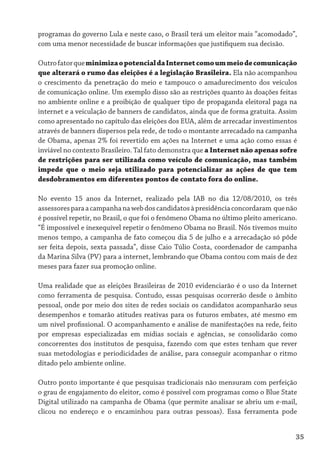 programas do governo Lula e neste caso, o Brasil terá um eleitor mais “acomodado”,
com uma menor necessidade de buscar informações que justifiquem sua decisão.

Outro fator que minimiza o potencial da Internet como um meio de comunicação
que alterará o rumo das eleições é a legislação Brasileira. Ela não acompanhou
o crescimento da penetração do meio e tampouco o amadurecimento dos veículos
de comunicação online. Um exemplo disso são as restrições quanto às doações feitas
no ambiente online e a proibição de qualquer tipo de propaganda eleitoral paga na
internet e a veiculação de banners de candidatos, ainda que de forma gratuita. Assim
como apresentado no capítulo das eleições dos EUA, além de arrecadar investimentos
através de banners dispersos pela rede, de todo o montante arrecadado na campanha
de Obama, apenas 2% foi revertido em ações na Internet e uma ação como essas é
inviável no contexto Brasileiro. Tal fato demonstra que a Internet não apenas sofre
de restrições para ser utilizada como veículo de comunicação, mas também
impede que o meio seja utilizado para potencializar as ações de que tem
desdobramentos em diferentes pontos de contato fora do online.

No evento 15 anos da Internet, realizado pela IAB no dia 12/08/2010, os três
assessores para a campanha na web dos candidatos à presidência concordaram que não
é possível repetir, no Brasil, o que foi o fenômeno Obama no último pleito americano.
“É impossível e inexequível repetir o fenômeno Obama no Brasil. Nós tivemos muito
menos tempo, a campanha de fato começou dia 5 de julho e a arrecadação só pôde
ser feita depois, sexta passada”, disse Caio Túlio Costa, coordenador de campanha
da Marina Silva (PV) para a internet, lembrando que Obama contou com mais de dez
meses para fazer sua promoção online.

Uma realidade que as eleições Brasileiras de 2010 evidenciarão é o uso da Internet
como ferramenta de pesquisa. Contudo, essas pesquisas ocorrerão desde o âmbito
pessoal, onde por meio dos sites de redes sociais os candidatos acompanharão seus
desempenhos e tomarão atitudes reativas para os futuros embates, até mesmo em
um nível profissional. O acompanhamento e análise de manifestações na rede, feito
por empresas especializadas em mídias sociais e agências, se consolidarão como
concorrentes dos institutos de pesquisa, fazendo com que estes tenham que rever
suas metodologias e periodicidades de análise, para conseguir acompanhar o ritmo
ditado pelo ambiente online.

Outro ponto importante é que pesquisas tradicionais não mensuram com perfeição
o grau de engajamento do eleitor, como é possível com programas como o Blue State
Digital utilizado na campanha de Obama (que permite analisar se abriu um e-mail,
clicou no endereço e o encaminhou para outras pessoas). Essa ferramenta pode


                                                                                    35
 