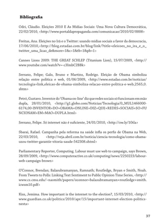 Bibliografia

Odri, Cláudio. Eleições 2010 E As Mídias Sociais: Uma Nova Cultura Democrática,
22/02/2010, <http://www.portaldapropaganda.com/comunicacao/2010/02/0008>

Freitas, Ana. Eleições no Irã e o Twitter: usando mídias sociais a favor da democracia,
17/06/2010,<http://blog.estadao.com.br/blog/link/?title=eleicoes_no_ira_e_o_
twitter_uma_licao_de&more=1&c=1&tb=1&pb=1>

Cannes Lions 2009: THE GREAT SCHLEP (Titanium Lion), 15/07/2009, <http://
www.youtube.com/watch?v=-c3ImbC2BBk>

Serrano, Felipe; Galo, Bruno e Martins, Rodrigo. Eleição de Obama simboliza
relação entre política e web, 01/06/2009, <http://www.estadao.com.br/noticias/
tecnologia+link,eleicao-de-obama-simboliza-relacao-entre-politica-e-web,2565,0.
shtm>

Petró, Gustavo. Inventor do ‘Obama on-line’ diz que redes sociais só funcionam em mão
dupla, 28/01/2010, <http://g1.globo.com/Noticias/Tecnologia/0,,MUL1466000-
6174,00-INVENTOR+DO+OBAMA+ONLINE+DIZ+QUE+REDES+SOCIAIS+SO+FU
NCIONAM+EM+MAO+DUPLA.html>

Serrano, Felipe. Só internet não é suficiente, 24/01/2010, <http://ow.ly/10tla>

Sbarai, Rafael. Campanha pela reforma na saúde infla os perfis de Obama na Web,
22/03/2010,       <http://veja.abril.com.br/noticia/ciencia-tecnologia/como-obama-
usou-twitter-garantir-vitoria-saude-542308.shtml>

Parliamentary Reporter, Computing. Labour must use web to campaign, says Brown,
28/09/2009, <http://www.computeractive.co.uk/computing/news/2250223/labour-
web-campaign-brown>

O’Connor, Brendan; Balasubramanyan, Ramnath; Routledge, Bryan e Smith, Noah.
From Tweets to Polls: Linking Text Sentiment to Public Opinion Time Series, <http://
www.cs.cmu.edu/~nasmith/papers/oconnor+balasubramanyan+routledge+smith.
icwsm10.pdf>

Kiss, Jemima. How important is the internet to the election?, 15/03/2010, <http://
www.guardian.co.uk/politics/2010/apr/15/important-internet-election-politics-
nesta>


                                                                                      37
 