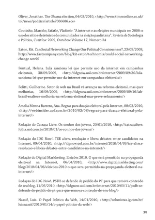 Oliver, Jonathan. The Obama election, 04/03/2010, <http://www.timesonline.co.uk/
tol/news/politics/article7086686.ece>

Coutinho, Marcelo; Safatle, Vladimir. “A internet e as eleições municipais em 2008: o
uso dos sítios eletrônicos de comunidades na eleição paulistana”. Revista de Sociologia
e Política, Curitiba: 2009, Outubro: Volume 17, Número 34

Eaton, Kit. Can Social Networking Change Our Political Consciousness?, 23/09/2009,
http://www.fastcompany.com/blog/kit-eaton/technomix/could-social-networking-
change-world

Pontual, Helena. Lula sanciona lei que permite uso da internet em campanhas
eleitorais, 30/09/2009, <http://idgnow.uol.com.br/internet/2009/09/30/lula-
sanciona-lei-que-permite-uso-da-internet-em-campanhas-eleitorais/>

Felitti, Guilherme. Setor de web no Brasil vê avanços na reforma eleitoral, mas quer
melhorias, 16/09/2009, <http://idgnow.uol.com.br/internet/2009/09/16/iab-
brasil-enaltece-melhoria-na-reforma-eleitoral-mas-preve-refinamento/>

Amelia Menna Barreto, Ana. Regras para doação eleitoral pela Internet, 08/03/2010,
<http://webinsider.uol.com.br/2010/03/08/regras-para-doacao-eleitoral-pela-
internet/>

Redação do Catraca Livre. Os sonhos dos jovens, 20/01/2010, <http://catracalivre.
folha.uol.com.br/2010/01/os-sonhos-dos-jovens/>

Redação do IDG Now!. TSE altera resolução e libera debates entre candidatos na
Internet, 09/04/2010, <http://idgnow.uol.com.br/internet/2010/04/09/tse-altera-
resolucao-e-libera-debates-entre-candidatos-na-internet/>

Redação do Digital Markketing. Eleições 2010. O que será permitido na propaganda
eleitoral na Internet, 06/04/2010, <http://www.digitalmarkketing.com/
blog/2010/04/06/eleicoes-2010-o-que-sera-permitido-na-propaganda-eleitoral-na-
internet/>

Redação do IDG Now!. PSDB se defende de pedido do PT para que remova conteúdo
de seu blog, 11/05/2010, <http://idgnow.uol.com.br/internet/2010/05/11/psdb-se-
defende-de-pedido-do-pt-para-que-remova-conteudo-de-seu-blog/>

Nassif, Luís. O Papel Político da Web, 14/01/2010, <http://colunistas.ig.com.br/
luisnassif/2010/01/14/o-papel-politico-da-web/>

                                                                                      38
 