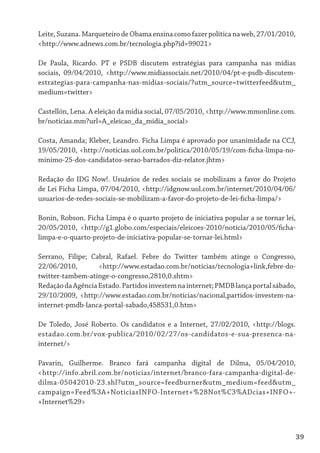Leite, Suzana. Marqueteiro de Obama ensina como fazer política na web, 27/01/2010,
<http://www.adnews.com.br/tecnologia.php?id=99021>

De Paula, Ricardo. PT e PSDB discutem estratégias para campanha nas mídias
sociais, 09/04/2010, <http://www.midiassociais.net/2010/04/pt-e-psdb-discutem-
estrategias-para-campanha-nas-midias-sociais/?utm_source=twitterfeed&utm_
medium=twitter>

Castellón, Lena. A eleição da mídia social, 07/05/2010, <http://www.mmonline.com.
br/noticias.mm?url=A_eleicao_da_midia_social>

Costa, Amanda; Kleber, Leandro. Ficha Limpa é aprovado por unanimidade na CCJ,
19/05/2010, <http://noticias.uol.com.br/politica/2010/05/19/com-ficha-limpa-no-
minimo-25-dos-candidatos-serao-barrados-diz-relator.jhtm>

Redação do IDG Now!. Usuários de redes sociais se mobilizam a favor do Projeto
de Lei Ficha Limpa, 07/04/2010, <http://idgnow.uol.com.br/internet/2010/04/06/
usuarios-de-redes-sociais-se-mobilizam-a-favor-do-projeto-de-lei-ficha-limpa/>

Bonin, Robson. Ficha Limpa é o quarto projeto de iniciativa popular a se tornar lei,
20/05/2010, <http://g1.globo.com/especiais/eleicoes-2010/noticia/2010/05/ficha-
limpa-e-o-quarto-projeto-de-iniciativa-popular-se-tornar-lei.html>

Serrano, Filipe; Cabral, Rafael. Febre do Twitter também atinge o Congresso,
22/06/2010,        <http://www.estadao.com.br/noticias/tecnologia+link,febre-do-
twitter-tambem-atinge-o-congresso,2810,0.shtm>
Redação da Agência Estado. Partidos investem na internet; PMDB lança portal sábado,
29/10/2009, <http://www.estadao.com.br/noticias/nacional,partidos-investem-na-
internet-pmdb-lanca-portal-sabado,458531,0.htm>

De Toledo, José Roberto. Os candidatos e a Internet, 27/02/2010, <http://blogs.
estadao.com.br/vox-publica/2010/02/27/os-candidatos-e-sua-presenca-na-
internet/>

Pavarin, Guilherme. Branco fará campanha digital de Dilma, 05/04/2010,
<http://info.abril.com.br/noticias/internet/branco-fara-campanha-digital-de-
dilma-05042010-23.shl?utm_source=feedburner&utm_medium=feed&utm_
campaign=Feed%3A+NoticiasINFO-Internet+%28Not%C3%ADcias+INFO+-
+Internet%29>



                                                                                     39
 