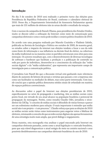 Introdução

No dia 3 de outubro de 2010 será realizado o primeiro turno das eleições para
Presidência da República Federativa do Brasil, conforme o calendário eleitoral de
2010. Nesse dia, o Departamento Intersindical de Assessoria Parlamentar aponta
que mais de 131 milhões de eleitores irão às urnas decidir o resultado da votação.

Com o sucesso da campanha de Barack Obama, para presidência dos Estados Unidos,
muito se discute sobre a utilização da Internet como meio de comunicação para
campanhas eleitorais e como o meio pode moldar o cenário político brasileiro de 2010.

De acordo com uma pesquisa realizada por Marcelo Coutinho e Vladimir Safatle,
publicada na Revista de Sociologia e Política em outubro de 2009, de maneira geral,
os estudos sobre o impacto da internet nas eleições tendem a focar o uso da rede
como fonte de informação e sua influência na decisão final do eleitor, na cobertura
da mídia tradicional ou na maneira como os partidos estruturam seus sites para essa
interação. Os autores ressaltam que, com o desenvolvimento de diversas tecnologias
de software e hardware que facilitam a produção e a publicação de conteúdo na
rede por parte de indivíduos, desenvolve-se o crescimento da utilização das “redes
sociais digitais” e da “mídia colaborativa”, que representa um importante campo de
investigação para a comunicação política.

O jornalista Luis Nassif diz que a discussão virtual está ganhando mais relevância
diante do aumento de leitores de jornais e revistas que passam a ver a imprensa não
como um facilitador ou mediador do debate, mas como parte interessada. Com isso,
ele conclui que a opinião pública demonstra nítidos sinais de orfandade em matéria
de espaços políticos convencionais.

As discussões sobre o papel da Internet nas eleições presidenciais de 2010,
especificamente no setor de propaganda e marketing, têm as mídias sociais como
ponto focal, em virtude do seu atual alcance na população brasileira e potencial de
propagação da mensagem. Porém, como ressalta Claudio Odri, jornalista e sócio-
diretor da CdClip, “o conceito de mídias sociais é difundido de várias formas e parece
ser um eufemismo moderno para solução. O mais importante é entender que mídia
social não é um projeto – é um processo.”. Cláudio reforça que para as eleições de 2010
as mídias sociais serão vistas como instrumentos para angariar votos e fidelizar de
eleitores, retomando o conceito de que as redes sociais digitais são apenas ferramentas
de uma estratégia muito mais ampla, que prevê diálogo e engajamento.

Dessa maneira, esta monografia visa analisar o papel executado pela Internet em
campanhas eleitorais passadas, assim como a atual legislação e o mercado brasileiro,
para que seja viável diagnosticar o atual estágio do meio no cenário nacional e seus
possíveis desdobramentos nas campanhas eleitorais brasileiras do ano de 2010.

                                                                                        4
 