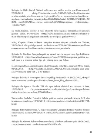 Redação do Mídia Zozial. 500 mil militantes nas mídias sociais por dilma rousseff,
26/02/2010,         <http://midiazozial.com.br/2010/02/500-mil-militantes-nas-
midias-sociais-por-dilma-rousseff-pt-partido/?utm_source=twitterfeed&utm_
medium=twitter&utm_campaign=Feed%3A+MidiaZozial+%28M%C3%8DDIA+ZO
ZIAL+-+not%C3%ADcias+curtas+sobre+m%C3%ADdias+sociais+|+redes+sociais+
|+twitter%29>

De Paula, Ricardo. Internet é mais eficiente para organizar campanha do que para
ganhar votos, 04/05/2010, <http://www.midiassociais.net/2010/05/internet-e-
mais-eficiente-para-organizar-campanha-do-que-para-ganhar-votos/>

Melo, Clayton. Dilma e Serra: pesquisa mostra disputa acirrada no Twitter,
28/04/2010, <http://idgnow.uol.com.br/internet/2010/04/28/tweets-sobre-dilma-
e-serra-alcancam-7-milhoes-de-internautas-aponta-pesquisa/>

Redação do Blue Bus. Campanha politica na web nao é a mesma coisa dps de Obama,
16/04/2010, <http://www.bluebus.com.br/show/2/96010/campanha_politica_na_
web_nao_e_a_mesma_coisa_dps_de_obama_nota_na_folha>

Montenegro, Chico. Apoio Marina Silva l Uma ação voluntária para web 2.0 no Brasil,
03/05/2010,      <http://midiaboom.com.br/2010/05/03/apoio-marina-silva-uma-
acao-voluntaria-para-web-2-0-no-brasil/>

Redação do Meio & Mensagem. Terra lança blog #eleicoes2010, 24/05/2010, <http://
www.mmonline.com.br/portal/noticia/Terra_lanca_blog_eleicoes2010>

Redação da Agência Estado. TSE diz que debate eleitoral na Internet é livre,
16/06/2010,          <http://www.estadao.com.br/noticias/geral,tse-diz-que-debate-
eleitoral-na-internet-e-livre,567685,0.htm>

Vasconcelos, Izabela. Primeiro debate político online pretende atingir 94% dos
internautas brasileiros, 10/06/2010, <http://www.adnews.com.br/internet/104784.
html>

Redação do Portal Imprensa. “O eleitor está pronto”, diz presidente do iG sobre debates
eleitorais pela Internet, 09/06/2010, <http://www.adnews.com.br/internet/104713.
html>

Redação do Adnews. Folha esclarece que fará o 1º debate online do país, 14/06/2010,
<http://www.adnews.com.br/internet/104923.html>


                                                                                      40
 