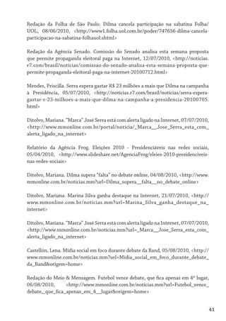Redação da Folha de São Paulo. Dilma cancela participação na sabatina Folha/
UOL, 08/06/2010, <http://www1.folha.uol.com.br/poder/747656-dilma-cancela-
participacao-na-sabatina-folhauol.shtml>

Redação da Agência Senado. Comissão do Senado analisa esta semana proposta
que permite propaganda eleitoral paga na Internet, 12/07/2010, <http://noticias.
r7.com/brasil/noticias/comissao-do-senado-analisa-esta-semana-proposta-que-
permite-propaganda-eleitoral-paga-na-internet-20100712.html>

Mendes, Priscilla. Serra espera gastar R$ 23 milhões a mais que Dilma na campanha
à Presidência, 05/07/2010, <http://noticias.r7.com/brasil/noticias/serra-espera-
gastar-r-23-milhoes-a-mais-que-dilma-na-campanha-a-presidencia-20100705.
html>

Ditolvo, Mariana. “Marca” José Serra está com alerta ligado na Internet, 07/07/2010,
<http://www.mmonline.com.br/portal/noticia/_Marca__Jose_Serra_esta_com_
alerta_ligado_na_internet>

Relatório da Agência Frog. Eleições 2010 - Presidenciáveis nas redes sociais,
05/04/2010, <http://www.slideshare.net/AgenciaFrog/eleies-2010-presidenciveis-
nas-redes-sociais>

Ditolvo, Mariana. Dilma supera “falta” no debate online, 04/08/2010, <http://www.
mmonline.com.br/noticias.mm?url=Dilma_supera__falta__no_debate_online>

Ditolvo, Mariana. Marina Silva ganha destaque na Internet, 21/07/2010, <http://
www.mmonline.com.br/noticias.mm?url=Marina_Silva_ganha_destaque_na_
internet>

Ditolvo, Mariana. “Marca” José Serra está com alerta ligado na Internet, 07/07/2010,
<http://www.mmonline.com.br/noticias.mm?url=_Marca__Jose_Serra_esta_com_
alerta_ligado_na_internet>

Castellón, Lena. Mídia social em foco durante debate da Band, 05/08/2010, <http://
www.mmonline.com.br/noticias.mm?url=Midia_social_em_foco_durante_debate_
da_Band&origem=home>

Redação do Meio & Mensagem. Futebol vence debate, que fica apenas em 4º lugar,
06/08/2010,      <http://www.mmonline.com.br/noticias.mm?url=Futebol_vence_
debate,_que_fica_apenas_em_4__lugar&origem=home>


                                                                                   41
 