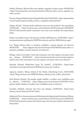 Ditolvo, Mariana. Marina Silva vence debate, segundo as redes sociais, 06/08/2010,
<http://www.proxxima.com.br/portal/noticia/Marina_Silva_vence,_segundo_as_
redes_sociais>

Recuero, Raquel. Mídia Social e Campanha Eleitoral, 22/04/2010, <http://pontomidia.
com.br/raquel/arquivos/midia_social_e_campanha_eleitoral.html>

Tieppo, Priscila. “Internet pode confirmar voto, mas não mudá-lo”, diz especialista,
13/06/2010, <http://noticias.terra.com.br/eleicoes/2010/noticias/0,,OI4490749-
EI15311,00-Internet+pode+confirmar+voto+mas+nao+mudalo+diz+especialista.
html>

Rainie, Lee; Smith, Aaron. The Internet and the 2008 Election, 15/06/2008, <http://
www.pewinternet.org/Reports/2008/The-internet-and-the-2008-Election.aspx>

Luz, Thiago. Marina Silva é a primeira candidata a aceitar doações via Internet,
09/08/2010,     <http://idgnow.uol.com.br/internet/2010/08/09/marina-silva-e-a-
primeira-candidata-a-aceitar-doacoes-via-internet/>

Merigo, Carlos. Eu Lembro: Uma rede social para você não esquecer em quem votou
nas eleições, 09/08/2010, <http://www.brainstorm9.com.br/social-media/eu-
lembro-uma-rede-social-para-voce-nao-esquecer-em-quem-votou-nas-eleicoes/>

Mustafá, Eduardo. WebCitizen lança “Eu Lembro”, 11/08/2010, <http://www.
mmonline.com.br/portal/noticia/WebCitizen_lanca_Eu_Lembro>

Lipsman, Andrew. Obama Ahead of the Online Advertising Curve, 28/03/2008,
<http://blog.comscore.com/2008/03/obama_ahead_of_the_online_adve.html>

Zeef Berezin, Ricardo. Site propõe ajudar cidadão a escolher seus candidatos para
as eleições, 11/08/2010, <http://idgnow.uol.com.br/internet/2010/08/11/site-
propoe-ajudar-cidadao-a-escolher-seus-candidatos-para-as-eleicoes/>

Carvalho, Nathália. Internet não lucra com eleições, 13/08/2010, <http://www.
adnews.com.br/internet/107411.html>

Redação do Terra. Assessores para web dizem que não dá para repetir fenômeno Obama,
12/08/2010, <http://noticias.terra.com.br/eleicoes/2010/noticias/0,,OI4620195-
EI15315,00-Assessores+para+web+dizem+que+nao+da+para+repetir+fenomeno+O
bama.html>


                                                                                     42
 