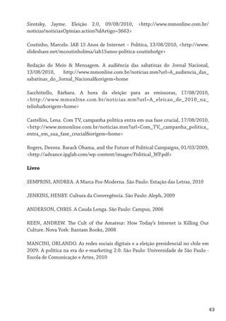 Sirotsky, Jayme. Eleição 2.0, 09/08/2010, <http://www.mmonline.com.br/
noticias!noticiasOpiniao.action?idArtigo=3663>

Coutinho, Marcelo. IAB 15 Anos de Internet – Política, 13/08/2010, <http://www.
slideshare.net/mcoutinholima/iab15anos-politica-coutinhofgv>

Redação do Meio & Mensagem. A audiência das sabatinas do Jornal Nacional,
13/08/2010,    http://www.mmonline.com.br/noticias.mm?url=A_audiencia_das_
sabatinas_do_Jornal_Nacional&origem=home

Sacchitiello, Bárbara. A hora da eleição para as emissoras, 17/08/2010,
<http://www.mmonline.com.br/noticias.mm?url=A_eleicao_de_2010_na_
telinha&origem=home>

Castellón, Lena. Com TV, campanha política entra em sua fase crucial, 17/08/2010,
<http://www.mmonline.com.br/noticias.mm?url=Com_TV,_campanha_politica_
entra_em_sua_fase_crucial&origem=home>

Rogers, Devora. Barack Obama, and the Future of Political Campaigns, 01/03/2009,
<http://advance.ipglab.com/wp-content/images/Political_WP.pdf>

Livro

SEMPRINI, ANDREA. A Marca Pos-Moderna. São Paulo: Estação das Letras, 2010

JENKINS, HENRY. Cultura da Convergência. São Paulo: Aleph, 2009

ANDERSON, CHRIS. A Cauda Longa. São Paulo: Campus, 2006

KEEN, ANDREW. The Cult of the Amateur: How Today’s Internet is Killing Our
Culture. Nova York: Bantam Books, 2008

MANCINI, ORLANDO. As redes sociais digitais e a eleição presidencial no chile em
2009. A política na era do e-marketing 2.0. São Paulo: Universidade de São Paulo -
Escola de Comunicação e Artes, 2010




                                                                                    43
 