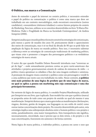 O Político, sua marca e a Comunicação

Antes de entender o papel da internet no cenário político, é necessário entender
o papel do político na comunicação: o político é como uma marca que deve ser
trabalhada em um contexto mercadológico, onde encontrará concorrência (outros
candidatos), consumidores (eleitores/cidadãos) e outros fatores próprios do cenário
do Marketing. Para isso, utilizou-se os conceitos desenvolvidos no livro “A Marca Pós-
Moderna: Poder e Fragilidade da Marca na Sociedade Contemporânea”, de Andrea
Semprini (2006).

Semprini analisa que o mundo político foi muito sensível às estratégias de comunicação,
pelo menos a partir de meados dos anos 50, praticamente desde o aparecimento
dos meios de comunicação, mas é só no final da década de 90 que se pode falar em
ampliação da lógica de marca no mundo político. Para isso, é necessário salientar
a diferença entre as estratégias de comunicação tradicionais de marketing político,
que visam criar e promover a imagem dos personagens políticos e as verdadeiras
estratégias de marca atuais.

O autor diz que quando Franklin Delano Roosevelt introduziu suas “conversas ao
pé do fogo” – onde semanalmente prestava contas ao povo norte-americano das
atividades e projetos governamentais através de cadeias de emissoras de rádio – o
político visava aproximar os cidadãos e lhes dar uma imagem confiante e amistosa.
A promoção da imagem visava construir o político como um personagem e vendê-lo
a uma audiência que neste caso era trabalhada via rádio. Nesse contexto, o político
está mais próximo de uma lógica de produto que de uma lógica de marca,
no qual se aplica a pessoa um marketing mix cuja comunicação é uma das
principais ferramentas.

Na vertente da lógica de marca política, é o modelo Projeto/Manifestação, utilizado
por Semprini em seu livro, que é aplicado. Esse modelo faz com que o político (marca)
se proponha antes de tudo como um projeto de sentido no qual ele mesmo é uma
manifestação. Semprini destaca que a marca gera todas as manifestações (declarações,
viagens, decisões, gestão de imagem, sua linguagem ou seu estilo de vestir) como
outras tantas concretizações deste projeto. No conceito desenvolvido pelo autor, esta
estratégia implica uma sobreposição absoluta entre o homem político e seu projeto e
então, paradoxalmente, uma maior transparência. Esta transparência não significa,
necessariamente, sinceridade, mas é preciso que os dois níveis, o do projeto e o de
suas concretizações, funcionem em uníssono e de forma coerente.

Nesta lógica de marca política, o indivíduo político, a pessoa em carne e osso que


                                                                                      5
 