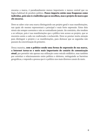 encarna a marca, é paradoxalmente menos importante e menos central que na
lógica habitual de produto político. Pouco importa então suas fraquezas como
indivíduo, pois não é o indivíduo que se escolheu, mas o projeto de marca que
ele encarna.

Deve-se saber criar uma marca distinguindo um projeto geral e suas manifestações,
nas quais ele mesmo representará a principal e mais forte expressão. Estes dois
níveis são sempre coerentes e não se contradizem jamais. Ao contrário, eles tendem
a se reforçar, pois é nas manifestações que o público tem acesso ao projeto, que se
encontra assim a cada vez reafirmado e esclarecido. Deve-se prestar muita atenção
para distinguir o projeto e as manifestações, para destacar que as segundas não
passam da concretização do primeiro.

Dessa maneira, com o político sendo uma forma de expressão de sua marca,
a Internet torna-se o meio mais importante do cenário de comunicação
atual, por permitir não apenas sua utilização como veículo midiático, mas também
por estreitar o relacionamento entre político e eleitores, extinguindo as barreiras
geográficas, e expondo a pessoa que é o político nos mais diversos canais do meio.




                                                                                  6
 