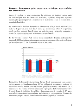 Internet: importante pelas suas características, mas também
seu crescimento

Antes de analisar as particularidades da utilização da internet como meio
de comunicação para as campanhas eleitorais, é preciso recapitular algumas
informações que comprovam o crescimento do meio como ponto de contato com a
população brasileira.

De acordo com o relatório do Ibope, de fevereiro de 2010, o Brasil possui 67,452
milhões de pessoas, com mais de 16 anos, que acessaram a internet no período,
confirmando a potência da rede como um meio de massa e alta cobertura onde a
classe C é a que mais cresce em participação no uso da rede.

Na 21ª Pesquisa Internet POP, com os dados consolidados de 2009, pode-se notar
que desde 2008 mais da metade das pessoas com acesso nas regiões metropolitanas
pertence às classes C, D e E, com este número crescendo.

                     Milhões de Pessoas
               100


                90


                80


                70


                60

                         50,2 49,8                  51,3                 51,6
                50
                                             48,7                 48,4
                                                                                    AB
                                                                                    CDE
                40


                30


                20


                10


                 0
                            2007                 2008                 2009

                Fonte: Ibope, na 21ª Pesquisa Internet POP - Consolidado Nacional
                - 2009 - Período: 23/09/09 a 06/10/09 - 17 mil entrevistas com
                população acima de 10 anos nas principais regiões metropolitanas.



Estimativas do Interactive Advertising Bureau Brasil mostram que esse número
de internautas no Brasil deve chegar 73,700 milhões de pessoas com mais de 16
anos até o final do ano de 2010. Os fatores que justificam esse crescimento são a
necessidade das pessoas estarem conectadas, o programa do Governo de incentivo
à banda larga, à facilidade de crédito e financiamentos, à redução de IPI para
eletroeletrônicos como computadores, além das datas comemorativas de Copa do
Mundo e a própria Eleição, onde o envolvimento da população é intenso.




                                                                                          7
 