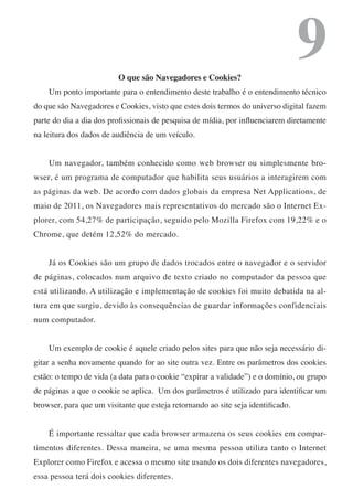 O que são Navegadores e Cookies?
                                                                                  9
    Um ponto importante para o entendimento deste trabalho é o entendimento técnico
do que são Navegadores e Cookies, visto que estes dois termos do universo digital fazem
parte do dia a dia dos profissionais de pesquisa de mídia, por influenciarem diretamente
na leitura dos dados de audiência de um veículo.


    Um navegador, também conhecido como web browser ou simplesmente bro-
wser, é um programa de computador que habilita seus usuários a interagirem com
as páginas da web. De acordo com dados globais da empresa Net Applications, de
maio de 2011, os Navegadores mais representativos do mercado são o Internet Ex-
plorer, com 54,27% de participação, seguido pelo Mozilla Firefox com 19,22% e o
Chrome, que detém 12,52% do mercado.


    Já os Cookies são um grupo de dados trocados entre o navegador e o servidor
de páginas, colocados num arquivo de texto criado no computador da pessoa que
está utilizando. A utilização e implementação de cookies foi muito debatida na al-
tura em que surgiu, devido às consequências de guardar informações confidenciais
num computador.


    Um exemplo de cookie é aquele criado pelos sites para que não seja necessário di-
gitar a senha novamente quando for ao site outra vez. Entre os parâmetros dos cookies
estão: o tempo de vida (a data para o cookie “expirar a validade”) e o domínio, ou grupo
de páginas a que o cookie se aplica. Um dos parâmetros é utilizado para identificar um
browser, para que um visitante que esteja retornando ao site seja identificado.


    É importante ressaltar que cada browser armazena os seus cookies em compar-
timentos diferentes. Dessa maneira, se uma mesma pessoa utiliza tanto o Internet
Explorer como Firefox e acessa o mesmo site usando os dois diferentes navegadores,
essa pessoa terá dois cookies diferentes.
 
