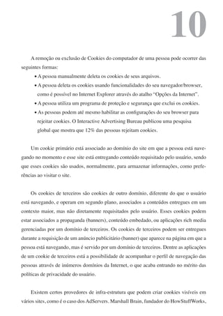 10
     A remoção ou exclusão de Cookies do computador de uma pessoa pode ocorrer das
seguintes formas:
       n   A pessoa manualmente deleta os cookies de seus arquivos.
       n   A pessoa deleta os cookies usando funcionalidades do seu navegador/browser,
           como é possível no Internet Explorer através do atalho “Opções da Internet”.
       n   A pessoa utiliza um programa de proteção e segurança que exclui os cookies.
       n   As pessoas podem até mesmo habilitar as configurações do seu browser para
           rejeitar cookies. O Interactive Advertising Bureau publicou uma pesquisa
           global que mostra que 12% das pessoas rejeitam cookies.


     Um cookie primário está associado ao domínio do site em que a pessoa está nave-
gando no momento e esse site está entregando conteúdo requisitado pelo usuário, sendo
que esses cookies são usados, normalmente, para armazenar informações, como prefe-
rências ao visitar o site.


     Os cookies de terceiros são cookies de outro domínio, diferente do que o usuário
está navegando, e operam em segundo plano, associados a conteúdos entregues em um
contexto maior, mas não diretamente requisitados pelo usuário. Esses cookies podem
estar associados a propaganda (banners), conteúdo embedado, ou aplicações rich media
gerenciadas por um domínio de terceiros. Os cookies de terceiros podem ser entregues
durante a requisição de um anúncio publicitário (banner) que aparece na página em que a
pessoa está navegando, mas é servido por um domínio de terceiros. Dentre as aplicações
de um cookie de terceiros está a possibilidade de acompanhar o perfil de navegação das
pessoas através de inúmeros domínios da Internet, o que acaba entrando no mérito das
políticas de privacidade do usuário.


     Existem certos provedores de infra-estrutura que podem criar cookies visíveis em
vários sites, como é o caso dos AdServers. Marshall Brain, fundador do HowStuffWorks,
 
