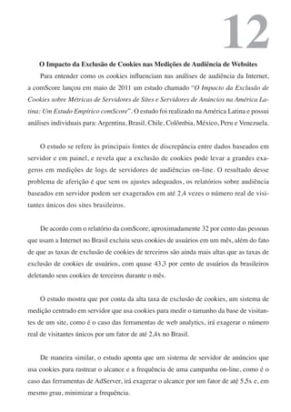 12
    O Impacto da Exclusão de Cookies nas Medições de Audiência de Websites
    Para entender como os cookies influenciam nas análises de audiência da Internet,
a comScore lançou em maio de 2011 um estudo chamado “O Impacto da Exclusão de
Cookies sobre Métricas de Servidores de Sites e Servidores de Anúncios na América La-
tina: Um Estudo Empírico comScore”. O estudo foi realizado na América Latina e possui
análises individuais para: Argentina, Brasil, Chile, Colômbia, México, Peru e Venezuela.


    O estudo se refere às principais fontes de discrepância entre dados baseados em
servidor e em painel, e revela que a exclusão de cookies pode levar a grandes exa-
geros em medições de logs de servidores de audiências on-line. O resultado desse
problema de aferição é que sem os ajustes adequados, os relatórios sobre audiência
baseados em servidor podem ser exagerados em até 2,4 vezes o número real de visi-
tantes únicos dos sites brasileiros.


    De acordo com o relatório da comScore, aproximadamente 32 por cento das pessoas
que usam a Internet no Brasil excluiu seus cookies de usuários em um mês, além do fato
de que as taxas de exclusão de cookies de terceiros são ainda mais altas que as taxas de
exclusão de cookies de usuários, com quase 43,3 por cento de usuários da brasileiros
deletando seus cookies de terceiros durante o mês.


    O estudo mostra que por conta da alta taxa de exclusão de cookies, um sistema de
medição centrado em servidor que usa cookies para medir o tamanho da base de visitan-
tes de um site, como é o caso das ferramentas de web analytics, irá exagerar o número
real de visitantes únicos por um fator de até 2,4x no Brasil.


    De maneira similar, o estudo aponta que um sistema de servidor de anúncios que
usa cookies para rastrear o alcance e a frequência de uma campanha on-line, como é o
caso das ferramentas de AdServer, irá exagerar o alcance por um fator de até 5,5x e, em
mesmo grau, minimizar a frequência.
 