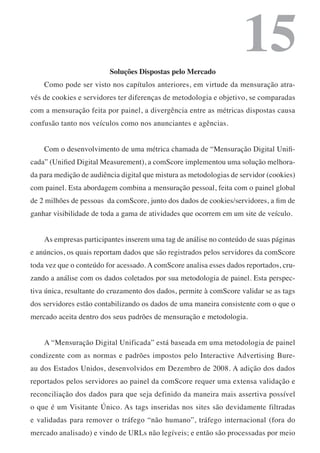 Soluções Dispostas pelo Mercado
                                                                     15
    Como pode ser visto nos capítulos anteriores, em virtude da mensuração atra-
vés de cookies e servidores ter diferenças de metodologia e objetivo, se comparadas
com a mensuração feita por painel, a divergência entre as métricas dispostas causa
confusão tanto nos veículos como nos anunciantes e agências.


    Com o desenvolvimento de uma métrica chamada de “Mensuração Digital Unifi-
cada” (Unified Digital Measurement), a comScore implementou uma solução melhora-
da para medição de audiência digital que mistura as metodologias de servidor (cookies)
com painel. Esta abordagem combina a mensuração pessoal, feita com o painel global
de 2 milhões de pessoas da comScore, junto dos dados de cookies/servidores, a fim de
ganhar visibilidade de toda a gama de atividades que ocorrem em um site de veículo.


    As empresas participantes inserem uma tag de análise no conteúdo de suas páginas
e anúncios, os quais reportam dados que são registrados pelos servidores da comScore
toda vez que o conteúdo for acessado. A comScore analisa esses dados reportados, cru-
zando a análise com os dados coletados por sua metodologia de painel. Esta perspec-
tiva única, resultante do cruzamento dos dados, permite à comScore validar se as tags
dos servidores estão contabilizando os dados de uma maneira consistente com o que o
mercado aceita dentro dos seus padrões de mensuração e metodologia.


    A “Mensuração Digital Unificada” está baseada em uma metodologia de painel
condizente com as normas e padrões impostos pelo Interactive Advertising Bure-
au dos Estados Unidos, desenvolvidos em Dezembro de 2008. A adição dos dados
reportados pelos servidores ao painel da comScore requer uma extensa validação e
reconciliação dos dados para que seja definido da maneira mais assertiva possível
o que é um Visitante Único. As tags inseridas nos sites são devidamente filtradas
e validadas para remover o tráfego “não humano”, tráfego internacional (fora do
mercado analisado) e vindo de URLs não legíveis; e então são processadas por meio
 