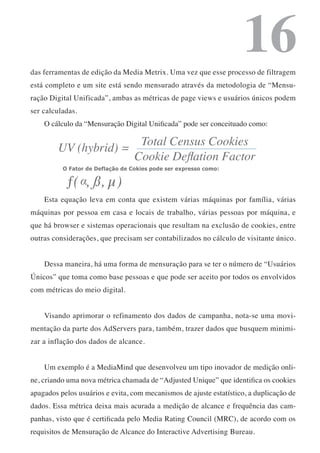 16
das ferramentas de edição da Media Metrix. Uma vez que esse processo de filtragem
está completo e um site está sendo mensurado através da metodologia de “Mensu-
ração Digital Unificada”, ambas as métricas de page views e usuários únicos podem
ser calculadas.
    O cálculo da “Mensuração Digital Unificada” pode ser conceituado como:




    Esta equação leva em conta que existem várias máquinas por família, várias
máquinas por pessoa em casa e locais de trabalho, várias pessoas por máquina, e
que há browser e sistemas operacionais que resultam na exclusão de cookies, entre
outras considerações, que precisam ser contabilizados no cálculo de visitante único.


    Dessa maneira, há uma forma de mensuração para se ter o número de “Usuários
Únicos” que toma como base pessoas e que pode ser aceito por todos os envolvidos
com métricas do meio digital.


    Visando aprimorar o refinamento dos dados de campanha, nota-se uma movi-
mentação da parte dos AdServers para, também, trazer dados que busquem minimi-
zar a inflação dos dados de alcance.


    Um exemplo é a MediaMind que desenvolveu um tipo inovador de medição onli-
ne, criando uma nova métrica chamada de “Adjusted Unique” que identifica os cookies
apagados pelos usuários e evita, com mecanismos de ajuste estatístico, a duplicação de
dados. Essa métrica deixa mais acurada a medição de alcance e frequência das cam-
panhas, visto que é certificada pelo Media Rating Council (MRC), de acordo com os
requisitos de Mensuração de Alcance do Interactive Advertising Bureau.
 