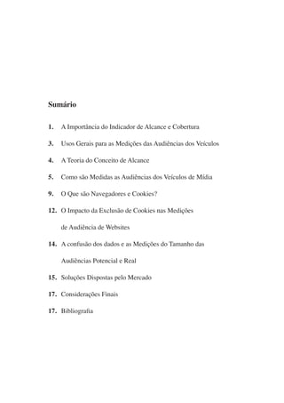 Sumário

1.   A Importância do Indicador de Alcance e Cobertura

3.   Usos Gerais para as Medições das Audiências dos Veículos

4.   A Teoria do Conceito de Alcance

5.   Como são Medidas as Audiências dos Veículos de Mídia

9.   O Que são Navegadores e Cookies?

12. O Impacto da Exclusão de Cookies nas Medições

     de Audiência de Websites

14. A confusão dos dados e as Medições do Tamanho das

     Audiências Potencial e Real

15. Soluções Dispostas pelo Mercado

17. Considerações Finais

17. Bibliografia
 