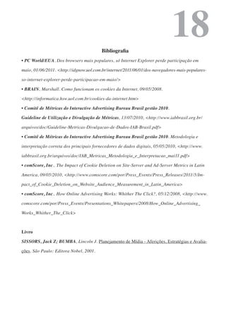 Bibliografia
                                                                             18
• PC World/EUA. Dos browsers mais populares, só Internet Explorer perde participação em

maio, 01/06/2011. <http://idgnow.uol.com.br/internet/2011/06/01/dos-navegadores-mais-populares-

so-internet-explorer-perde-participacao-em-maio/>

• BRAIN, Marshall. Como funcionam os cookies da Internet, 09/05/2008.

<http://informatica.hsw.uol.com.br/cookies-da-internet.htm>

• Comitê de Métricas do Interactive Advertising Bureau Brasil gestão 2010.

Guideline de Utilização e Divulgação de Métricas, 13/07/2010, <http://www.iabbrasil.org.br/

arquivos/doc/Guideline-Metricas-Divulgacao-de-Dados-IAB-Brasil.pdf>

• Comitê de Métricas do Interactive Advertising Bureau Brasil gestão 2010. Metodologia e

interpretação correta dos principais fornecedores de dados digitais, 05/05/2010, <http://www.

iabbrasil.org.br/arquivos/doc/IAB_Metricas_Metodologia_e_Interpretacao_mai11.pdf>

• comScore, Inc.. The Impact of Cookie Deletion on Site-Server and Ad-Server Metrics in Latin

America, 09/05/2010, <http://www.comscore.com/por/Press_Events/Press_Releases/2011/5/Im-

pact_of_Cookie_Deletion_on_Website_Audience_Measurement_in_Latin_America>

• comScore, Inc.. How Online Advertising Works: Whither The Click?, 05/12/2008, <http://www.

comscore.com/por/Press_Events/Presentations_Whitepapers/2008/How_Online_Advertising_

Works_Whither_The_Click>



Livro

SISSORS, Jack Z; BUMBA, Lincoln J. Planejamento de Mídia - Aferições, Estratégias e Avalia-

ções. São Paulo: Editora Nobel, 2001.
 
