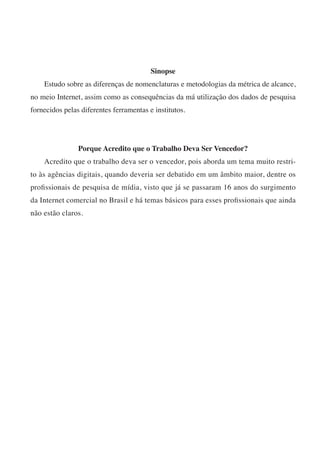Sinopse
    Estudo sobre as diferenças de nomenclaturas e metodologias da métrica de alcance,
no meio Internet, assim como as consequências da má utilização dos dados de pesquisa
fornecidos pelas diferentes ferramentas e institutos.




                Porque Acredito que o Trabalho Deva Ser Vencedor?
    Acredito que o trabalho deva ser o vencedor, pois aborda um tema muito restri-
to às agências digitais, quando deveria ser debatido em um âmbito maior, dentre os
profissionais de pesquisa de mídia, visto que já se passaram 16 anos do surgimento
da Internet comercial no Brasil e há temas básicos para esses profissionais que ainda
não estão claros.
 