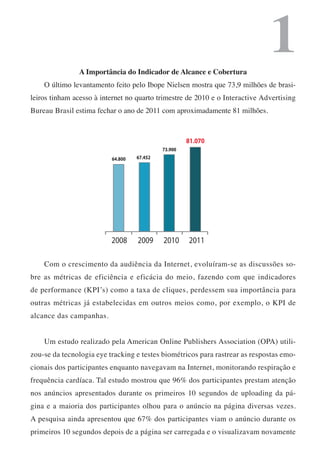 A Importância do Indicador de Alcance e Cobertura
                                                                              1
    O último levantamento feito pelo Ibope Nielsen mostra que 73,9 milhões de brasi-
leiros tinham acesso à internet no quarto trimestre de 2010 e o Interactive Advertising
Bureau Brasil estima fechar o ano de 2011 com aproximadamente 81 milhões.



                                                     81.070
                                            73.900
                          64.800   67.452




                          2008     2009     2010     2011

    Com o crescimento da audiência da Internet, evoluíram-se as discussões so-
bre as métricas de eficiência e eficácia do meio, fazendo com que indicadores
de performance (KPI’s) como a taxa de cliques, perdessem sua importância para
outras métricas já estabelecidas em outros meios como, por exemplo, o KPI de
alcance das campanhas.


    Um estudo realizado pela American Online Publishers Association (OPA) utili-
zou-se da tecnologia eye tracking e testes biométricos para rastrear as respostas emo-
cionais dos participantes enquanto navegavam na Internet, monitorando respiração e
frequência cardíaca. Tal estudo mostrou que 96% dos participantes prestam atenção
nos anúncios apresentados durante os primeiros 10 segundos de uploading da pá-
gina e a maioria dos participantes olhou para o anúncio na página diversas vezes.
A pesquisa ainda apresentou que 67% dos participantes viam o anúncio durante os
primeiros 10 segundos depois de a página ser carregada e o visualizavam novamente
 