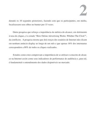 2
durante os 10 segundos posteriores, fazendo com que os participantes, em média,
focalizassem seus olhos no banner por 15 vezes.


    Outra pesquisa que reforça a importância da métrica do alcance, em detrimento
à taxa de cliques, é o estudo “How Online Advertising Works: Whither The Click?”,
da comScore. A pesquisa mostra que dois terços dos usuários de Internet não clicam
em nenhum anúncio display ao longo de um mês e que apenas 16% dos internautas
correspondem a 80% de todos os cliques realizados.


    Estudos como estes comprovam a importância de se utilizar o conceito de alcan-
ce na Internet assim como seus indicadores de performance de audiência e, para tal,
é fundamental o entendimento dos dados disponíveis no mercado.
 
